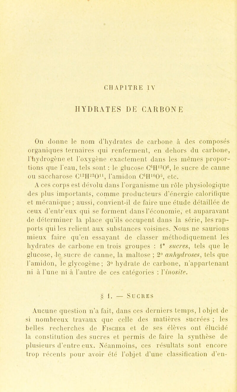 CHAPITRE IV HYDRATES DE CARBONE On donne le nom d’hydrates de carbone à des composés organiques ternaires qui renferment, en dehors du carbone, l’hydrogène et l’oxygène exactement dans les mêmes propor- tions que l’eau, tels sont : le glucose C6H1206, le sucre de canne ou saccharose C12H22011, l'amidon C6Hl0O8, etc. A ces corps est dévolu dans l’organisme un rôle physiologique des plus importants, comme producteurs d’énergie calorifique et mécanique ; aussi, convient-il de faire une étude détaillée de ceux d’enlr’eux qui se forment dans l’économie, et auparavant de déterminer la place qu’ils occupent dans la série, les rap- ports qui les relient aux substances voisines. Nous ne saurions mieux faire qu’en essayant de classer méthodiquement les hydrates de carbone en trois groupes : 1° sucres, tels que le glucose, le sucre de canne, la mallose ; 2° anhydrases, tels que l’amidon, le glycogène ; 3° hydrate de carbone, n’appartenant ni à l’une ni à l’autre de ces catégories : Vinosité. § 1. — Sucres Aucune question n’a fait, dans ces derniers temps, 1 objet de si nombreux travaux que celle des matières sucrées ; les belles recherches de Fischer et de ses élèves ont élucidé la constitution des sucres et permis de faire la synthèse de plusieurs d’entre eux. Néanmoins, ces résultats sont encore trop récents pour avoir été l’objet d’une classification d’en-