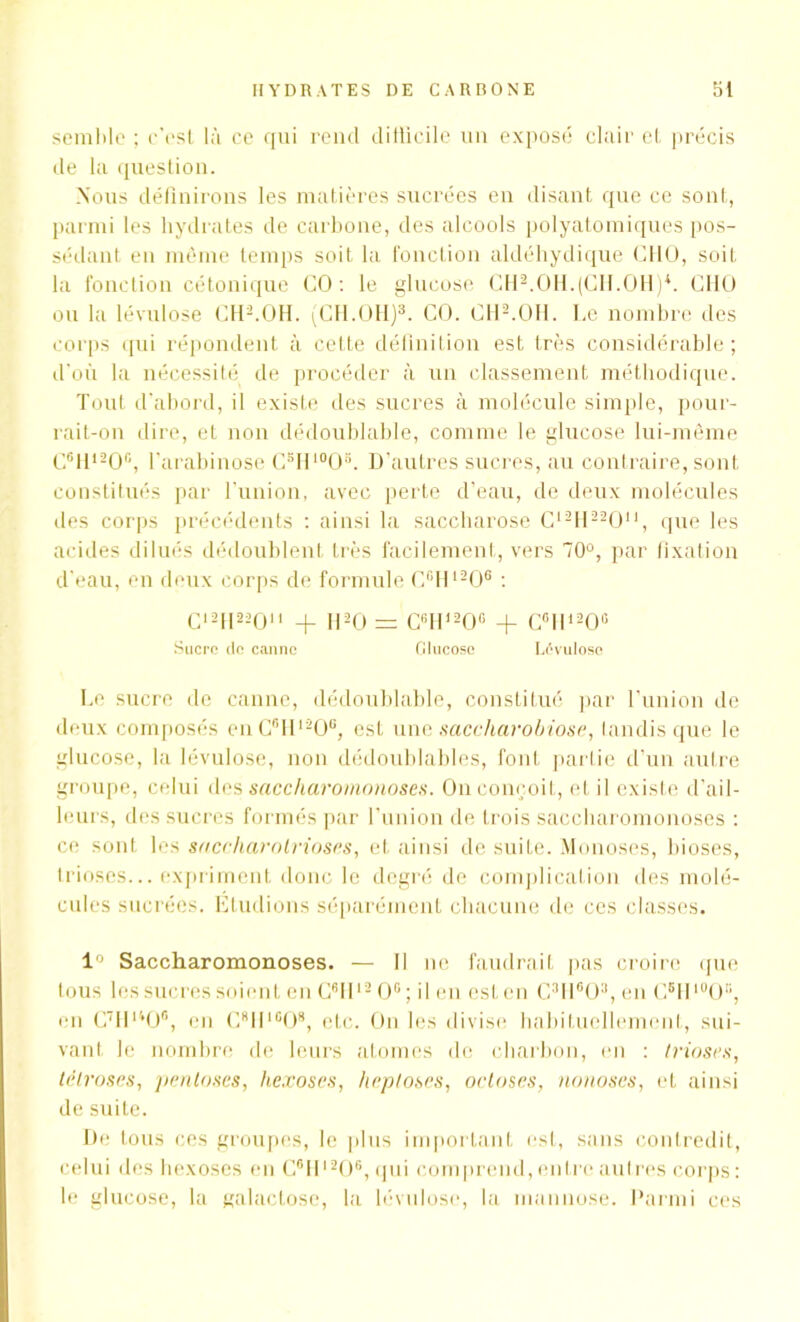 semble ; c'est là ce qui rend ditticile un exposé clair et précis de la question. Nous définirons les matières sucrées en disant que ce sont, parmi les hydrates de carbone, des alcools polyatomiques pos- sédant en même temps soit la fonction aldéhydique CHO, soit la fonction cétonique CO: le glucose CH2.OH.(CH.OH)*. C1IO ou la lévulose CH2.OH. (CH.OH)3. CO. CH2.OH. Ce nombre des corps qui répondent à cette définition est très considérable ; d’où la nécessité de procéder à un classement méthodique. Tout d'abord, il existe des sucres à molécule simple, pour- rait-on dire, et non dédoublable, comme le glucose lui-même C6H12Oc, l'arabinose CsHl0O3. D’autres sucres, au contraire, sont constitués par l'union, avec perte d’eau, de deux molécules des corps précédents : ainsi la saccharose C12H22Ou, que les acides dilués dédoublent très facilement, vers 70°, par fixation d’eau, en deux corps de formule C°H1206 : C12H 22011 + II20 = C6H,20° + C°ll120° Sucre de canne Glucose Lévulose Le sucre de canne, dédoublable, constitué par l’union de deux composés enC6H120°, est une saccharobiose, tandis que le glucose, la lévulose, non dédoublables, font partie d’un autre groupe, celui des saccharomonoses. On conçoit, et il existe d’ail- leurs, des sucres formés par l'union de trois saccharomonoses : ce sont les saccharolrioses, et ainsi de suite. Monoses, bioscs, trioses... expriment donc le degré de complication des molé- cules sucrées. Etudions séparément chacune de ces classes. 1° Saccharomonoses. — Il ne faudrait pas croire que tous les sucres soient en C6H12 0° ; il en est en C3Ii603,en C5H10OB, en C7Hu0®, en CflIlIB08, etc. On les divise habituellement, sui- vant le nombre de leurs atomes de charbon, en : trioses, tèlroses, pentoses, hexoscs, Imploses, octoses, nonoses, et ainsi de suite. De tous ces groupes, le plus important est, sans contredit, celui des hexoses en C®HI206, qui comprend, entre autres corps : le glucose, la galactose, la lévulose, la mannose. Parmi ces