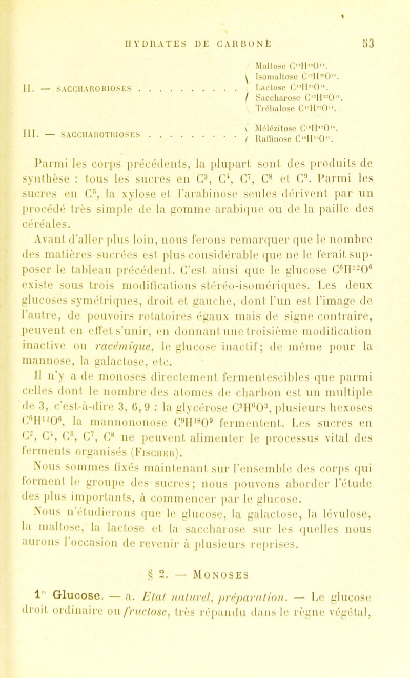 II. — S ACC HARO BIOS ES III. — SACCHAROTRIOSES Mallose C'’1I”0. i Isomallose Cl,H”Ol. , Lactose C‘ïHM0‘'. I Saccharose C’IR’O. Tréhalosc Cl!H,!0. \ Mélézitose C,,H”0‘“. I Rallinose CH‘’0. Parmi les corps précédents, la plupart sont des produits de synthèse : tous les sucres en C3, CP, C7, C8 et C9. Parmi les sucres en C5, la xylose et l’arabinose seules dérivent par un procédé 1res simple de la gomme arabique ou de la paille des céréales. Avant d’aller plus loin, lions ferons remarquer que le nombre des matières sucrées est plus considérable que ne le ferait sup- poser le tableau précédent. C'est ainsi que le glucose Cclll206 existe sous trois modifications stéréo-isomériques. Les deux glucoses symétriques, droit et gauche, dont l’un est l’image de l’autre, de pouvoirs rotatoires égaux mais de signe contraire, peuvent en effet s’unir, en donnant une troisième modification inactive ou racémique, le glucose inactif; de même pour la mannose, la galactose, etc. Il n’y a de monoses directement fermentescibles que parmi celles dont le nombre des alomes de charbon est un multiple de 3, c’est-à-dire 3, 6, 9 : la glycérose C3H603, plusieurs hexoses C6Hl206, la mannononose C9III809 fermentent. Les sucres en Cq C4, C», C', C8 ne peuvent alimenter le processus vital des ferments organisés (Fischer). Nous sommes fixés maintenant sur l’ensemble des corps qui forment le groupe des sucres; nous pouvons aborder l’étude des plus importants, à commencer par le glucose. Nous n étudierons (jue le glucose, la galactose, la lévulose, la mallose, la lactose et la saccharose sur les quelles nous aurons 1 occasion de revenir à plusieurs reprises. § 2. — Monoses 1 Glucose. — a. Etal naturel, préparation. — Le glucose droit ordinaire ou fructose, très répandu dans le règne végétal,