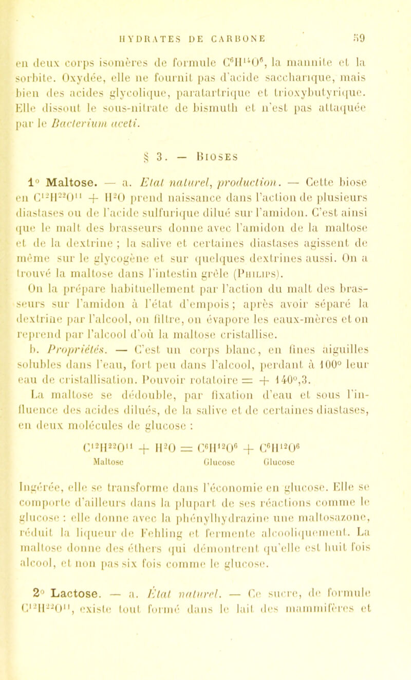 eu deux corps isomères de formule C6Hu06, la mannite cL la sorbite. Oxydée, elle ne fournit pas d’acide saccharique, mais bien des acides glycolique, paratartrique et trioxybutyrique. Elle dissout le sous-nitrate de bismuth et n'est pas attaquée par le Bacterium aceti. § 3. — Bioses 1° Maltose. — a. Elal naturel, production. — Cette biose en c121122011 + H20 prend naissance dans l’action de plusieurs diastases ou de l’acide sulfurique dilué sur l’amidon. C’est ainsi que le malt des brasseurs donne avec l’amidon de la maltose et de la dextrine ; la salive et certaines diastases agissent de même sur le glycogène et sur quelques dextrines aussi. On a trouvé la maltose dans l’intestin grêle (Philips). On la prépare habituellement par l’action du malt des bras- seurs sur l’amidon à l’état d’empois ; après avoir séparé la dextrine par l’alcool, on filtre, on évapore les eaux-mères et on reprend par l’alcool d’où la maltose cristallise. b. Propriétés. — C’est un corps blanc, en lines aiguilles solubles dans l’eau, fort peu dans l’alcool, perdant à 100° leur eau de cristallisation. Pouvoir rotatoires -f 140°,3. La maltose se dédouble, par fixation d’eau et sous l’in- fluence des acides dilués, de la salive et de certaines diastases, en deux molécules de glucose : C,2H22Ou + H20 = C6H120G + C6II1206 Maltose Glucose Glucose Ingérée, elle se transforme dans l’économie en glucose. Elle se comporte d’ailleurs dans la plupart de ses réactions comme le glucose : elle donne avec la phénylhydrazine une maltosazone, réduit la liqueur de Fehling et fermente alcoolicjuomenl. La. maltose donne des éthers qui démontrent qu elle est huit lois alcool, et non pas six fois comme le glucose. 2° Lactose. — a. Étal naturel. — Ce sucre, de formule Cl2H 220“, existe tout formé dans le lait des mammifères et