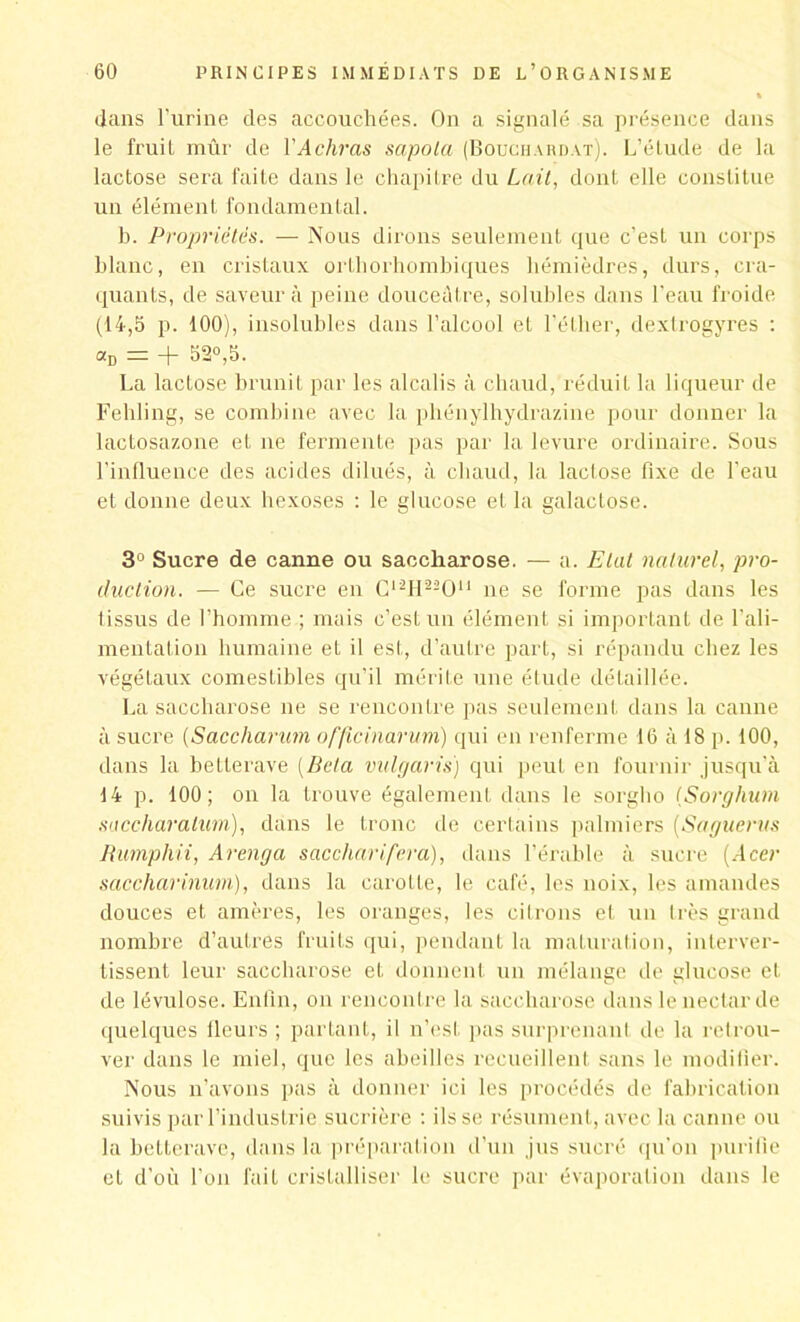 dans l’urine des accouchées. On a signalé sa présence dans le fruit mûr de Y A diras sapola (Bouchardat). L’étude de la lactose sera faite dans le chapitre du Lait, dont elle constitue un élément fondamental. b. Propriétés. — Nous dirons seulement que c’est un corps blanc, en cristaux ortliorhombiques hémièdres, durs, cra- quants, de saveur à peine douceâtre, solubles dans l’eau froide (14,5 p. 100), insolubles dans l’alcool et l'éther, dextrogyres : «d = + 52°,5. La lactose brunit par les alcalis à chaud, réduit la liqueur de Fehling, se combine avec la phénylhydrazine pour donner la lactosazone et ne fermente pas par la levure ordinaire. Sous l'influence des acides dilués, à chaud, la lactose fixe de l'eau et donne deux hexoses : le glucose et la galactose. 3° Sucre de canne ou saccharose. — a. Etat naturel, pro- duction. — Ce sucre en C12H22On ne se forme pas dans les 1 issus de l’homme ; mais c’est un élément si important de l'ali- mentation humaine et il est, d’autre part, si répandu chez les végétaux comestibles qu’il mérite une étude détaillée. La saccharose ne se rencontre pas seulement dans la canne à sucre (Saccharum offîcinarum) qui en renferme 16 à 18 p. 100, dans la betterave [Bêla vulgaris) qui peut en fournir jusqu’à 14 p. 100; on la trouve également dans le sorgho (Sorghum saccharalim), dans le tronc de certains palmiers (Saguerus Rumpliii, Arenga s ac char ifer a), dans l’érable à sucre [Acer saccharinum), dans la carotte, le café, les noix, les amandes douces et amères, les oranges, les citrons et un 1res grand nombre d’autres fruits qui, pendant la maturation, interver- tissent leur saccharose et donnent un mélange de glucose et de lévulose. Enfin, on rencontre la saccharose dans le nectar de quelques fleurs ; partant, il n’est pas surprenant de la retrou- ver dans le miel, que les abeilles recueillent sans le modifier. Nous n’avons pas à donner ici les procédés de fabrication suivis par l’industrie sucrière : ils se résument, avec la canne ou la betterave, dans la préparation d’un jus sucré qu’on purifie et d’où l’on fait cristalliser le sucre par évaporation dans le