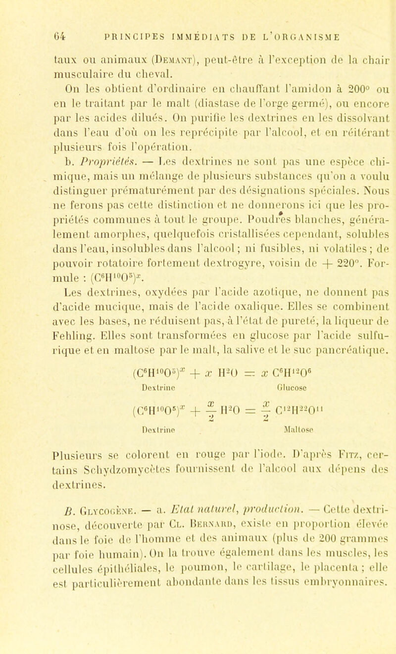 taux ou animaux (Demant), peut-être à l’exception de la chair musculaire du cheval. On les obtient d’ordinaire en chauffant l’amidon à 200° ou en le traitant par le malt (diastase de l’orge germé), ou encore par les acides dilués. On purifie les dextrines en les dissolvant dans l’eau d’où on les reprécipite par l’alcool, et en réitérant plusieurs fois l’opération. b. Propriétés. — Les dextrines ne sont pas une espèce chi- mique, mais un mélange de plusieurs substances qu’on a voulu distinguer prématurément par des désignations spéciales. Nous ne ferons pas cette distinction et ne donnerons ici que les pro- priétés communes à tout le groupe. Poudres blanches, généra- lement amorphes, quelquefois cristallisées cependant, solubles dans l’eau, insolubles dans l’alcool; ni fusibles, ni volatiles ; de pouvoir rotatoire fortement dextrogyre, voisin de + 220°. For- mule : (CGH10O!i)z. Les dextrines, oxydées par l'acide azotique, ne donnent pas d’acicle mucique, mais de l’acide oxalique. Elles se combinent avec les bases, ne réduisent pas, à l’état de pureté, la liqueur de Feliling. Elles sont transformées en glucose par l’acide sulfu- rique et en maltose par le malt, la salive et le suc pancréatique. (C6H10Ob)* x H20 _ x c«Hi206 Dextrine Glucose (CfiH10O5f + H20 = ® Cl2H220“ Doxtrino Maltose Plusieurs se colorent en rouge par l'iode. D'après Fitz, cer- tains Schydzomycètes fournissent de l’alcool aux dépens des dextrines. B. Glycogène. — a. Etal naturel, production. — Cette dextri- nose, découverte par Cl. Bernard, existe en proportion élevée dans le foie de l’homme et des animaux (plus de 200 grammes par foie humain). On la trouve également dans les muscles, les cellules épithéliales, le poumon, le cartilage, le placenta; elle est particulièrement abondante dans les iissus embryonnaires.