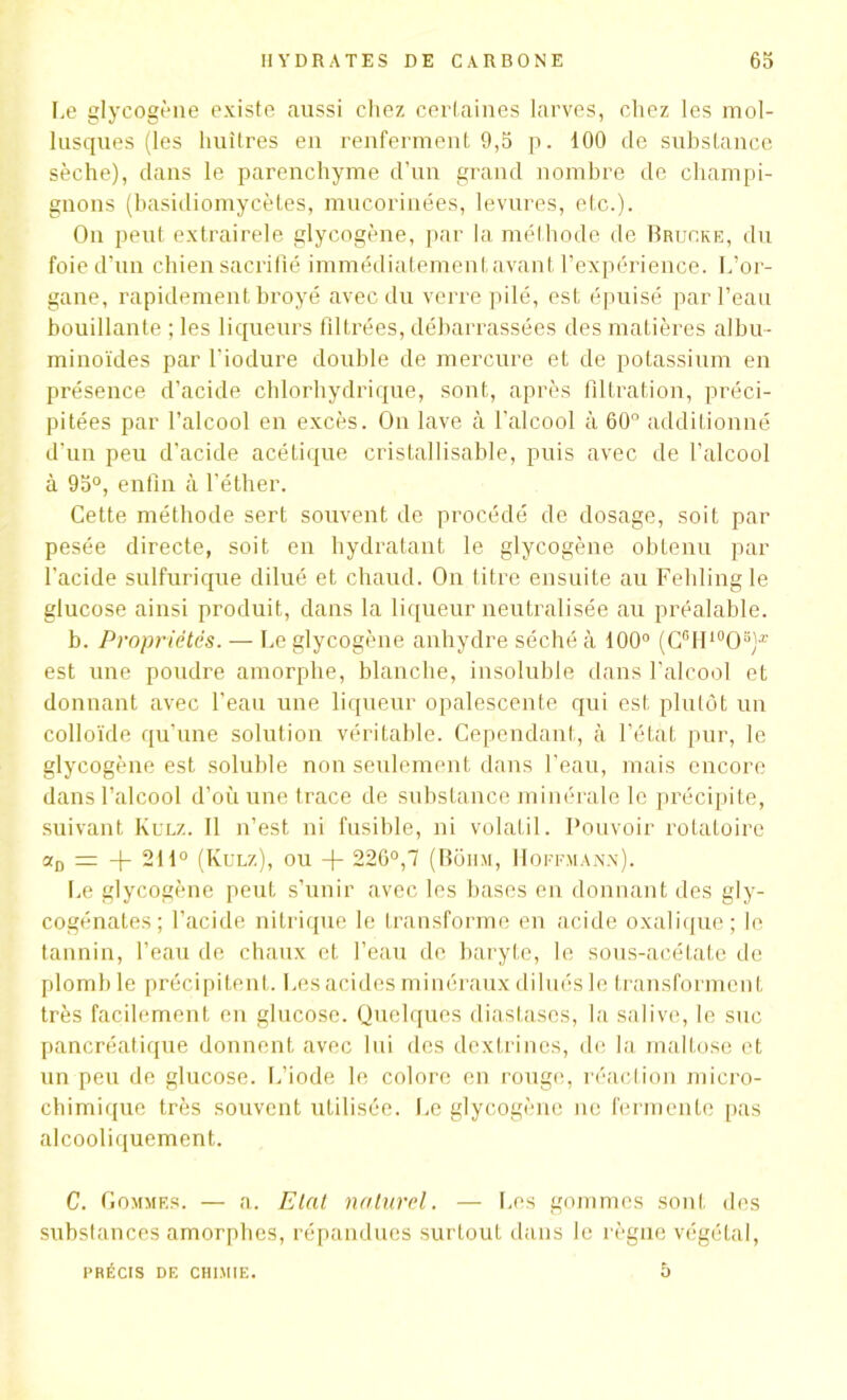 Le glycogène existe aussi chez certaines larves, chez les mol- lusques (les huîtres en renferment 9,5 p. 100 de substance sèche), dans le parenchyme d'un grand nombre de champi- gnons (basidiomycètes, mucorinées, levures, etc.). Ou peut extrairele glycogène, par la méthode de Bruoke, du foie d’un chien sacrifié immédiatement avant l’expérience. L’or- gane, rapidement broyé avec du verre pilé, est épuisé par l’eau bouillante ; les liqueurs filtrées, débarrassées des matières albu- minoïdes par l’iodure double de mercure et de potassium en présence d’acide chlorhydrique, sont, après filtration, préci- pitées par l’alcool en excès. On lave à l’alcool à 60° additionné d’un peu d’acide acétique cristallisable, puis avec de l’alcool à 95°, enfin à l'éther. Cette méthode sert souvent de procédé de dosage, soit par pesée directe, soit en hydratant le glycogène obtenu par l'acide sulfurique dilué et chaud. On titre ensuite au Fehlingle glucose ainsi produit, dans la liqueur neutralisée au préalable. b. Propriétés. — Le glycogène anhydre séché à 100° (C6H10O3)Æ est une poudre amorphe, blanche, insoluble dans l’alcool et donnant avec l’eau une liqueur opalescente qui est plutôt un colloïde qu’une solution véritable. Cependant, à l’état pur, le glycogène est soluble non seulement dans l’eau, mais encore dans l’alcool d’où une trace de substance minérale le précipite, suivant Kulz. Il n’est ni fusible, ni volatil. Pouvoir rotatoire srD = -j- 211° (Kulz), ou + 226°, 1 (Bohm, Hoffmann). Le glycogène peut s’unir avec les bases en donnant des gly- cogénates; l’acide nitrique le transforme en acide oxalique; le tannin, l’eau de chaux et l’eau de baryte, le sous-acétate de plomb le précipitent. Les acides minéraux dilués le transforment très facilement en glucose. Quelques diastases, la salive, le suc pancréatique donnent avec lui des dextrines, de la maltose et un peu de glucose. L’iode le colore en rouge, réaction micro- chimique très souvent utilisée. Le glycogène ne fermente pas alcooliquement. C. Gommes. — a. Etat naturel. — Les gommes sont des substances amorphes, répandues surtout dans le règne végétal, 5 PRÉCIS DE CHIMIE.