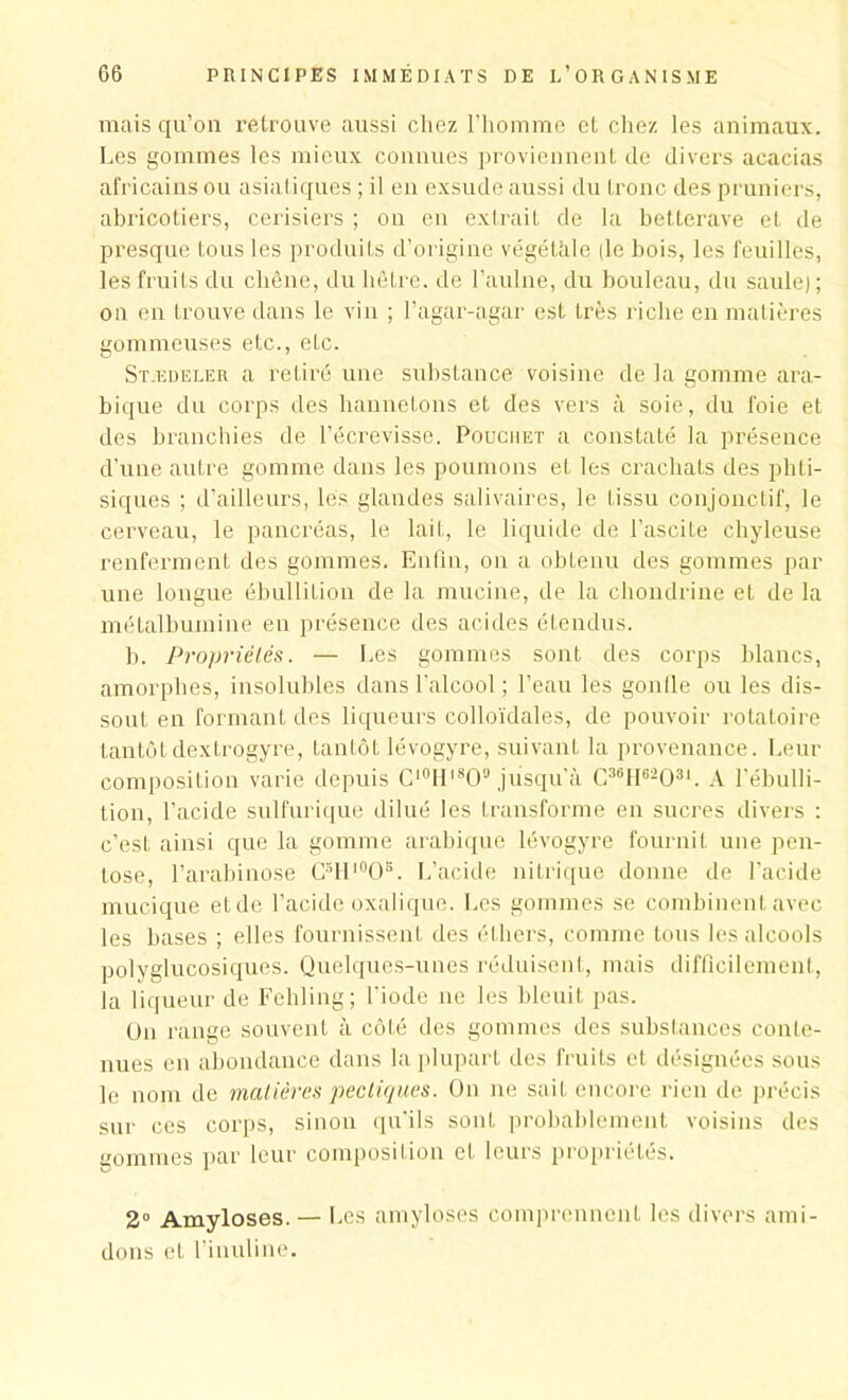 mais qu’on retrouve aussi chez l’homme et chez les animaux. Les gommes les mieux connues proviennent de divers acacias africains ou asiatiques ; il en exsude aussi du tronc des pruniers, abricotiers, cerisiers ; on en extrait de la betterave et de presque tous les produits d’origine végétale (le bois, les feuilles, les fruits du chêne, du hêtre, de l’aulne, du bouleau, du saule); ou en trouve dans le vin ; l’agar-agar est très riche en matières gommeuses etc., etc. Stædeler a retiré une substance voisine de la gomme ara- bique du corps des hannetons et des vers à soie, du foie et des branchies de l’écrevisse. Pouchet a constaté la présence d’une autre gomme dans les poumons et les crachats des phti- siques ; d’ailleurs, lés glandes salivaires, le tissu conjonctif, le cerveau, le pancréas, le lait, le liquide de l'ascite chyleuse renferment des gommes. Enfin, on a obtenu des gommes par une longue ébullition de la mucine, de la chondrine et de la métalbuinine en présence des acides étendus. b. Propriétés. — Les gommes sont des corps blancs, amorphes, insolubles dans l’alcool ; l’eau les gonlle ou les dis- sout en formant des liqueurs colloïdales, de pouvoir rotatoire tantôt dextrogyre, tantôt lévogyre, suivant la provenance. Leur composition varie depuis C10Hl8O9 jusqu'à C36H62 0 31. A l’ébulli- tion, l’acide sulfurique dilué les transforme en sucres divers : c’est ainsi que la gomme arabique lévogyre fournit une pen- lose, l’arabinose G3H10OB. L’acide nitrique donne de l’acide mucique etde l’acide oxalique. Les gommes se combinent avec les bases ; elles fournissent des éthers, comme tous les alcools polyglucosiques. Quelques-unes réduisent, mais difficilement, la liqueur de Fehling; l'iode ne les bleuit pas. On range souvent à côté des gommes des substances conte- nues en abondance dans la plupart des fruits et désignées sous le nom de matières pecliques. On ne sait encore rien de précis sur ces corps, sinon qu’ils sont probablement voisins des gommes par leur composition et leurs propriétés. 2° Amyloses. — Les amyloses comprennent les divers ami- dons et l’inuline.