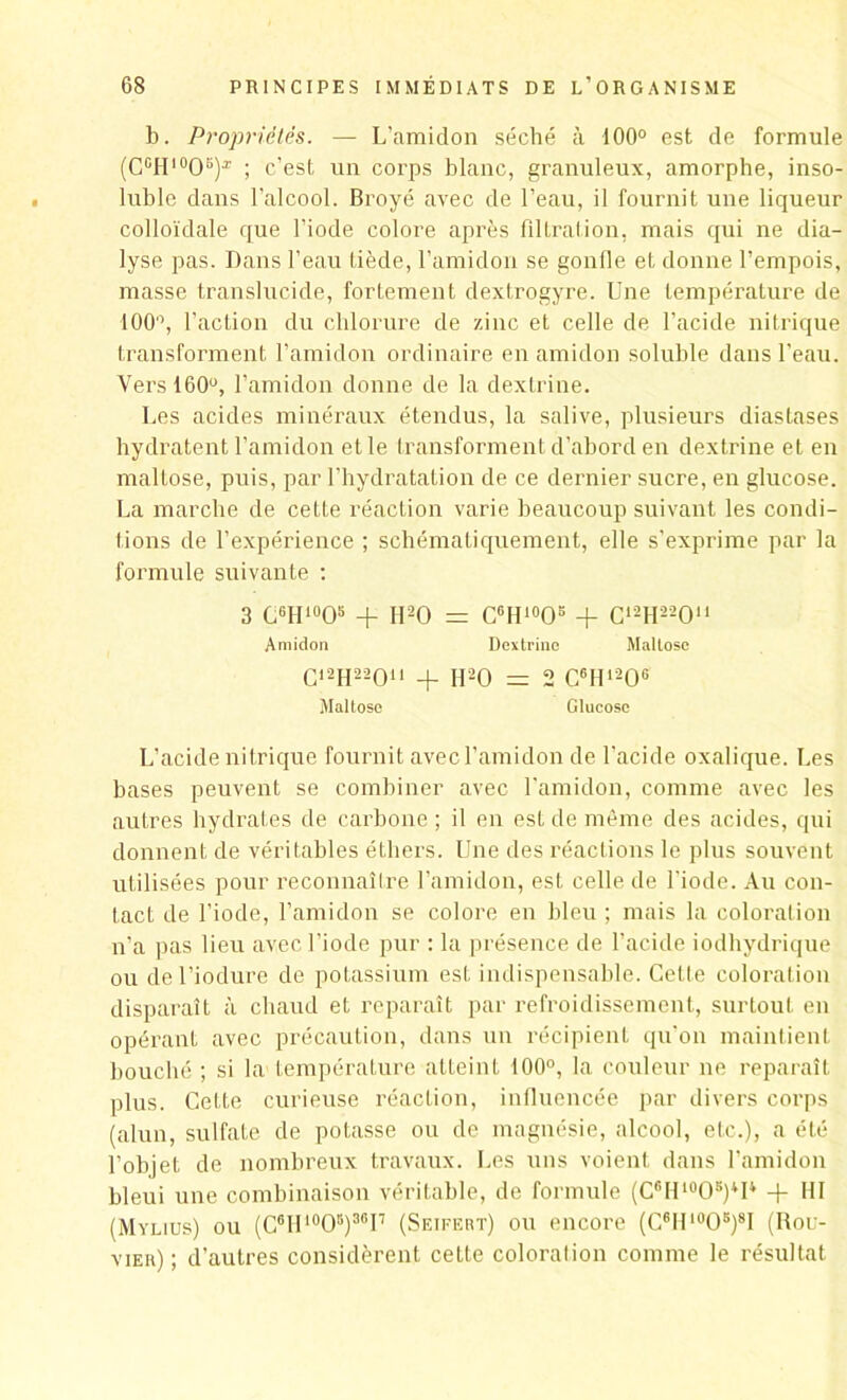 b. Propriétés. — L’amidon séché à 100° est de formule (C°H10OB)x ; c’est un corps blanc, granuleux, amorphe, inso- luble dans l'alcool. Broyé avec de l’eau, il fournit une liqueur colloïdale que l’iode colore après filtration, mais qui ne dia- lyse pas. Dans l’eau tiède, l’amidon se gonfle et donne l’empois, masse translucide, fortement dextrogyre. Une température de 100°, l’action du chlorure de zinc et celle de l’acide nitrique transforment l’amidon ordinaire en amidon soluble dans l’eau. Vers 160°, l’amidon donne de la dextrine. Les acides minéraux étendus, la salive, plusieurs diastases hydratent l’amidon et le transforment d’abord en dextrine et en maltose, puis, par l’hydratation de ce dernier sucre, en glucose. La marche de cette réaction varie beaucoup suivant les condi- tions de l’expérience ; schématiquement, elle s’exprime par la formule suivante : 3 C61I1005 + H20 = C6H10O5 + C12H22Ou Amidon Dextrine Maltose C12H22On + H20 = 2 C6H120G Maltose Glucose L’acide nitrique fournit avec l’amidon de l’acide oxalique. Les bases peuvent se combiner avec l’amidon, comme avec les autres hydrates de carbone ; il en est de même des acides, qui donnent de véritables éthers. Une des réactions le plus souvent utilisées pour reconnaître l’amidon, est celle de l'iode. Au con- tact de l’iode, l’amidon se colore en bleu ; mais la coloration n’a pas lieu avec l’iode pur : la présence de l’acide iodhydrique ou del’iodure de potassium est indispensable. Cette coloration disparaît à chaud et reparaît par refroidissement, surtout en opérant avec précaution, dans un récipient qu’on maintient bouché ; si la température atteint 100°, la couleur ne reparaît plus. Cette curieuse réaction, influencée par divers corps (alun, sulfate de potasse ou de magnésie, alcool, etc.), a été l’objet de nombreux travaux. Les uns voient dans l’amidon bleui une combinaison véritable, de formule (C^H^O5)4!4 + III (Mylius) ou (C6IU0O5)30I7 (Seifert) ou encore (C6H1005)8I (Bou- vier) ; d’autres considèrent cette coloralion comme le résultat