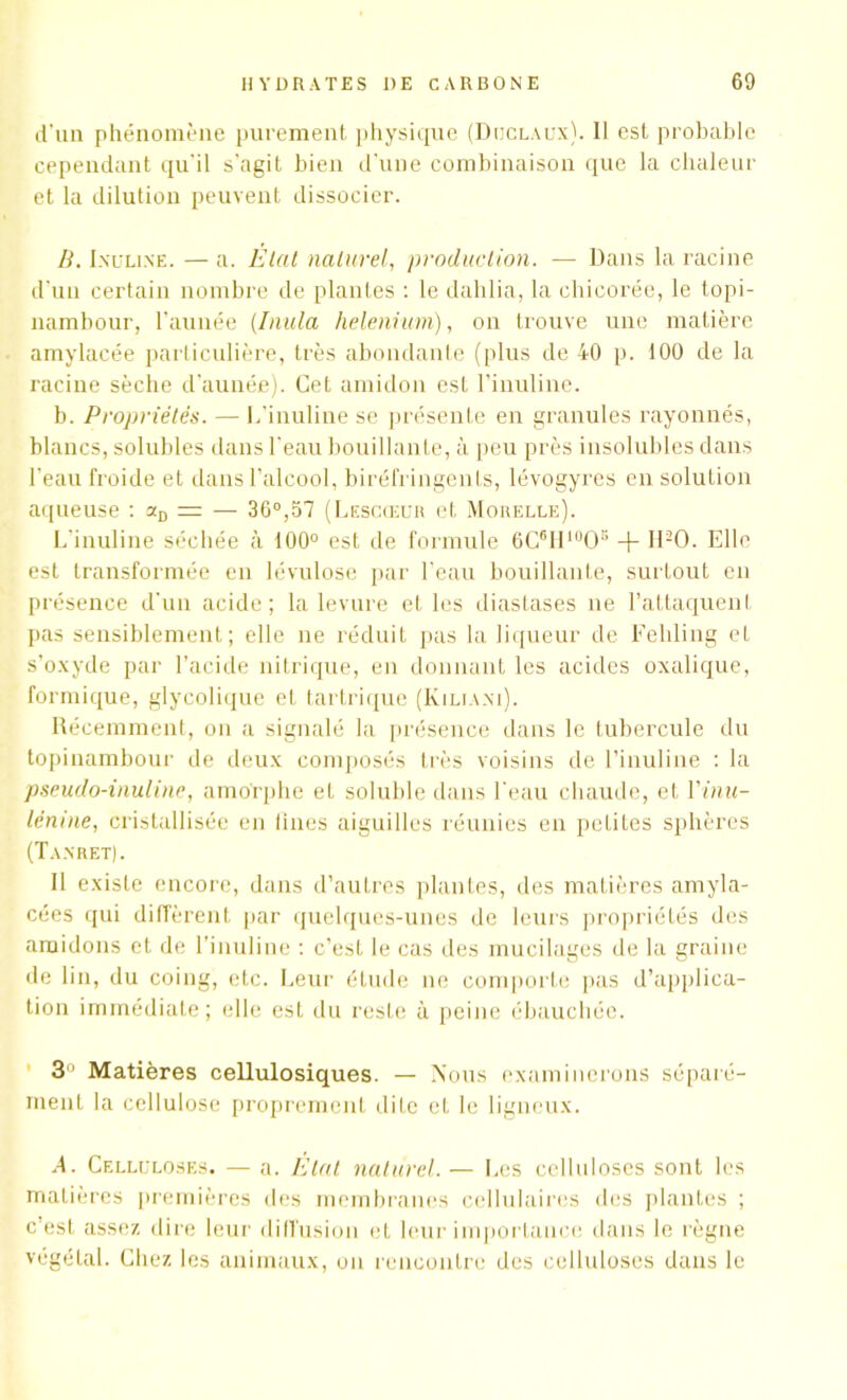 d'un phénomène purement physique (Duclaux). II est probable cependant qu'il s'agit bien d'une combinaison que la chaleur et la dilution peuvent dissocier. B. Incline. —a. Etat naturel, production. — Dans la racine d'un certain nombre de plantes : le dahlia, la chicorée, le topi- nambour, l'aimée (Initia helenium), on trouve une matière amylacée particulière, très abondante (plus de 40 p. 100 de la racine sèche d’au née). Cet amidon est l’inuline. b. Propriétés. — L’inuline se présente en granules rayonnés, blancs, solubles dans l'eau bouillante, à peu près insolubles dans l’eau froide et dans l’alcool, biréfringents, lévogyres en solution aqueuse : aD = — 36°,57 (Lescœur et Morelle). L’inuline séchée à 100° est de formule 6C61IluOs + H20. Elle est transformée en lévulose par l’eau bouillante, surtout en présence d'un acide; la levure et les diastases ne l’attaquent pas sensiblement; elle ne réduit pas la liqueur de Feliling et s’oxyde par l’acide nitrique, en donnant les acides oxalique, formique, glycolique et tartrique (Kiuani). Récemment, on a signalé la présence dans le tubercule du topinambour de deux composés très voisins de l’inuline : la pseudo-inuline, amorphe el soluble dans l'eau chaude, et Yinu- lénine, cristallisée en lines aiguilles réunies en petites sphères (Tanret). 11 existe encore, dans d’autres plantes, des matières amyla- cées qui diffèrent par quelques-unes de leurs propriétés des amidons el de l’inuline : c’est le cas des mucilages de la graine de lin, du coing, etc. Leur étude ne comporte pas d’applica- tion immédiate ; elle est du reste à peine ébauchée. 3° Matières cellulosiques. — Nous examinerons séparé- ment la cellulose proprement dite et le ligneux. A. Celluloses. — a. Etat naturel.— Les celluloses sont les matières premières des membranes cellulaires des plantes ; c’est assez dire leur diffusion et leur importance dans le règne végétal. Chez les animaux, on rencontre des celluloses dans le