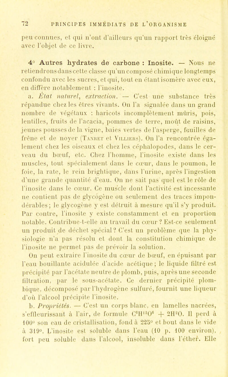 peu connues, et qui n’ont d’ailleurs qu'un rapport très éloigné avec l’objet de ce livre. 4° Autres hydrates de carbone : Inosite. — Nous ne retiendrons dans cette classe qu’un composé chimique longtemps confondu avec les sucres, et qui, tout en étant isomère avec eux, en diffère notablement : l’inosite. a. Etal naturel, extraction. — C’est une substance très répandue chez les êtres vivants. On l'a signalée dans un grand nombre de végétaux : haricots incomplètement mûris, pois, lentilles, fruits de l’acacia, pommes de terre, moût de raisins, jeunes pousses de la vigne, baies vertes de l’asperge, feuilles de frêne et de noyer (Tanret et Villiers). On l’a rencontrée éga- lement chez les oiseaux et chez les céphalopodes, dans le cer- veau du bœuf, etc. Chez l’homme, l’inosite existe dans les muscles, tout spécialement dans le cœur, dans le poumon, le foie, la rate, le rein brighlique, dans l'urine, après l’ingestion d’une grande quantité d’eau. On ne sait pas quel est le rôle de l’inosite dans le cœur. Ce muscle dont l’activité est incessante ne contient pas de glycogène ou seulement des traces impon- dérables; le glycogène y est détruit à mesure qu'il s’y produit. Par contre, l’inosite y existe constamment et en proportion notable. Contribue-t-elle au travail du cœur? Est-ce seulement un produit de déchet spécial? C’est un problème que la phy- siologie n’a pas résolu et dont la constitution chimique de l’inosite ne permet pas de prévoir la solution. On peul extraire l’inosite du cœur de bœuf, en épuisant par l'eau bouillante acidulée d’acide acétique ; le liquide filtré est précipité par l’acétate neutre de plomb, puis, après une seconde filtration, par le sous-acétate. Ce dernier précipité plom- bique, décomposé par l’hydrogène sulfuré, fournit une liqueur d’où l’alcool précipite l'inosite. b. Propriétés. — C'est un corps blanc, en lamelles nacrées, s’effleurissant à l’air, de formule C°ll‘-0° + 2H-0. Il perd à 100° son eau de cristallisation, fond à 225° et bout dans le vide à 319°. L’inosite est soluble dans l'eau (10 p. 100 environ), fort peu soluble dans l’alcool, insoluble dans l’éther. Elle