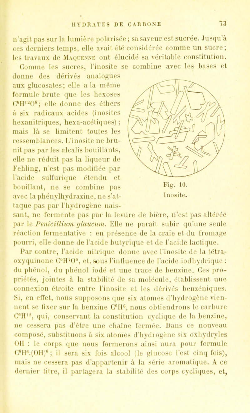 Inosite. n'agit pas sur la lumière polarisée ; sa saveur est sucrée. Jusqu'à ces derniers temps, elle avait été considérée comme un sucre; les travaux de Maquenne ont élucidé sa véritable constitution. Comme les sucres, l'inosite se combine avec les bases et donne des dérivés analogues aux glucosates; elle a la même formule brute que les hexoses C6Hl206; elle donne des éthers à six radicaux acides (inosites hexanitriques, hexa-acétiques) ; mais là se limitent toutes les ressemblances. L’inosite ne bru- nit pas par les alcalis bouillants, elle ne réduit pas la liqueur de Fehling, n'est pas modifiée par l'acide sulfurique étendu et bouillant, ne se combine pas avec la phénylhydrazine, ne s’at- taque pas par l’hydrogène nais- sant, ne fermente pas par la levure de bière, n’est pas altérée par le Pénicillium glaucum. Elle ne paraît subir qu’une seule réaction fermentative : en présence de la craie et du fromage pourri, elle donne de l’acide butyrique et de l'acide lactique. Par contre, l’acide nitrique donne avec l’inosite de la tétra- oxyquinone C6H*0G, et, sous l’influence de l’acide iodhydrique : du phénol, du phénol iodé et une trace de benzine. Ces pro- priétés, jointes à la stabilité de sa molécule, établissent une connexion étroite entre l’inosite et les dérivés benzéniques. Si, en effet, nous supposons que six atomes d’hydrogène vien- nent se fixer sur la benzine C°116, nous obtiendrons le carbure C6II1-, qui, conservant la constitution cyclique de la benzine, ne cessera pas d’être une chaîne fermée. Dans ce nouveau composé, substituons à six atomes d’hydrogène six oxbydryles OH : le corps que nous formerons ainsi aura pour formule C6H8.(OH)6; il sera six fois alcool (le glucose l’est cinq fois), mais ne cessera pas d’appartenir à la série aromatique. A ce dernier titre, il partagera la stabilité des corps cycliques, et,