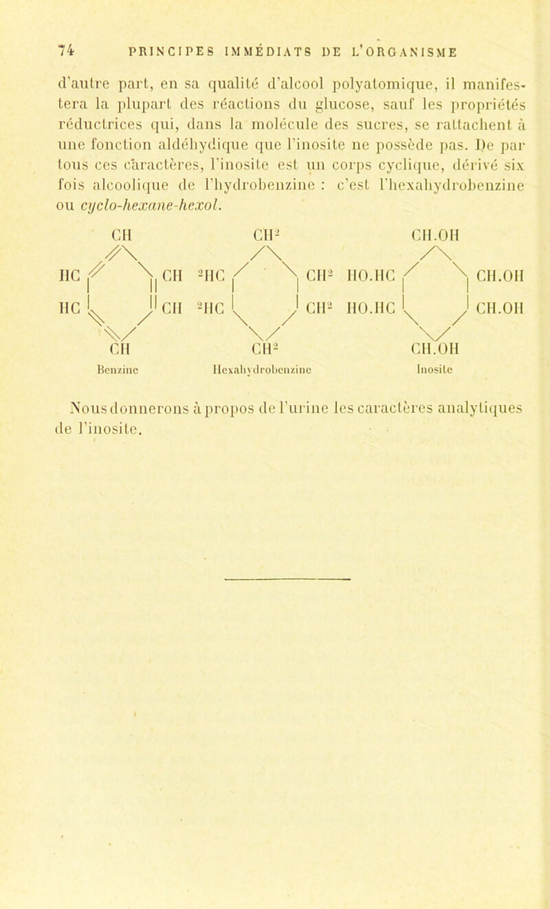 d’autre part, en sa qualité d’alcool polyatomique, il manifes- tera la plupart des réactions du glucose, sauf les propriétés réductrices qui, dans la molécule des sucres, se rattachent à une fonction aldéhydique que l’inosite ne possède pas. De par tous ces caractères, l'inosile est un corps cyclique, dérivé six fois alcoolique de l’hydrobenzine : c’est l'hexaliydrobenzine ou cyclo-hexane-hcxol. I1C HC S I V GH CH Kcnzinc CH CH 2HC 2HC CII.OH /\ CH2 110.IIC / I \ CH.OH CH2 HO.IIC 1 \ 1 / CH.OH \/ CH. O H Hexaliydrobeuzinc Inosilc Nous donnerons à propos de l’urine les caractères analytiques de l’inosile.
