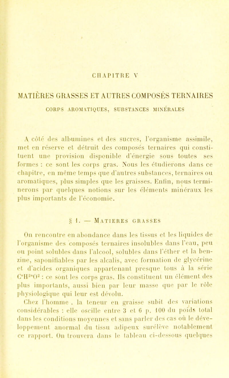 CHAPITRE V MATIERES GRASSES ET AUTRES COMPOSES TERNAIRES CORPS AROMATIQUES, SUBSTANCES MINÉRALES A côté des albumines et des sucres, l’organisme assimile, met en réserve et détruit des composés ternaires qui consti- tuent une provision disponible d’énergie sous toutes ses formes : ce sont les corps gras. Nous les étudierons dans ce chapitre, en même temps que d’autres substances, ternaires ou aromatiques, plus simples que les graisses. Enfin, nous termi- nerons par quelques notions sur les éléments minéraux les plus importants de l’économie. § I. — MATIERES GRASSES On rencontre en abondance dans les tissus et les liquides de l’organisme des composés ternaires insolubles dans l’eau, peu ou point solubles dans l'alcool, solubles dans l’éther et la ben- zine, saponifiables par les alcalis, avec formation de glycérine et d’acides organiques appartenant presque tous à la série CII-()2 : ce sont les corps gras. Ils constituent un élément des plus importants, aussi bien par leur masse que par le rôle physiologique qui leur est dévolu. Chez l'homme . la teneur eu graisse subit des variations considérables : (die oscille entre 3 et G p. 100 du poids total dans les conditions moyennes et sans parler des cas où le déve- loppement anormal du tissu adipeux surélève notablement ce rapport. On trouvera dans le tableau ci-dessous quelques