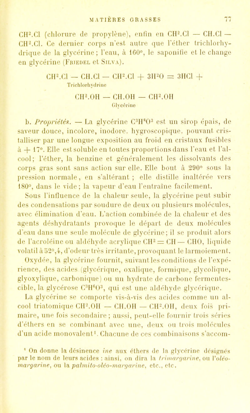 CH2.Cl (chlorure de propylène), enfin en CH2.Cl — CH.Cl — CH2.Cl. Ce dernier corps n'est autre que l’éther trichlorhy- drique de la glycérine ; l'eau, à 1G0°, le saponitie et le change en glycérine (Friedel et Silva). CH2. Cl — CH.Cl — CH2.Cl + 3H20 = 3HC1 + Trichlorhvdrine CH2.OH — CH.OH — CH2.OH Glycérine b. Propriétés. — La glycérine C3H803 est un sirop épais, de saveur douce, incolore, inodore, hygroscopique, pouvant cris- talliser par une longue exposition au froid en cristaux fusibles à + 17°. Elle est soluble en toutes proportions dans l’eau et l’al- cool; l’éther, la benzine et généralement les dissolvants des corps gras sont sans action sur elle. Elle bout à 290° sous la pression normale, en s’altérant; elle distille inaltérée vers 180°, dans le vide; la vapeur d'eau l’entraîne facilement. Sous l’influence de la chaleur seule, la glycérine peut subir des condensations par soudure de deux ou plusieurs molécules, avec élimination d’eau. L’action combinée de la chaleur et des agents déshydratants provoque le départ de deux molécules d’eau dans une seule molécule de glycérine; il se produit alors de l’acroléine ou aldéhyde acrylique CH2 = CH— CHO, liquide volatil à 32°,4, d’odeur très irritante, provoquant le larmoiement. Oxydée, la glycérine fournit, suivant les conditions de l’expé- rience, des acides (glycérique, oxalique, formique, glycolique, glyoxylique, carbonique) ou un hydrate de carbone fermentes- cible, la glycérose C3Hfi03, qui est une aldéhyde glycérique. La glycérine se comporte vis-à-vis des acides comme un al- cool triatomique CH2.OH —CH.OH — CH2.OH, deux fois pri- maire, une fois secondaire ; aussi, peut-elle fournir trois séries d’éthers en se combinant avec une, deux ou trois molécules d’un acide monovalent1. Chacune de ces combinaisons s’accom- 1 On donne la désinence ine aux éthers de la glycérine désignés par le nom de leurs acides : ainsi, on dira la t ri margarine. ou Voléo- margarine, ou la palmito-oléo-margarine, etc., etc.