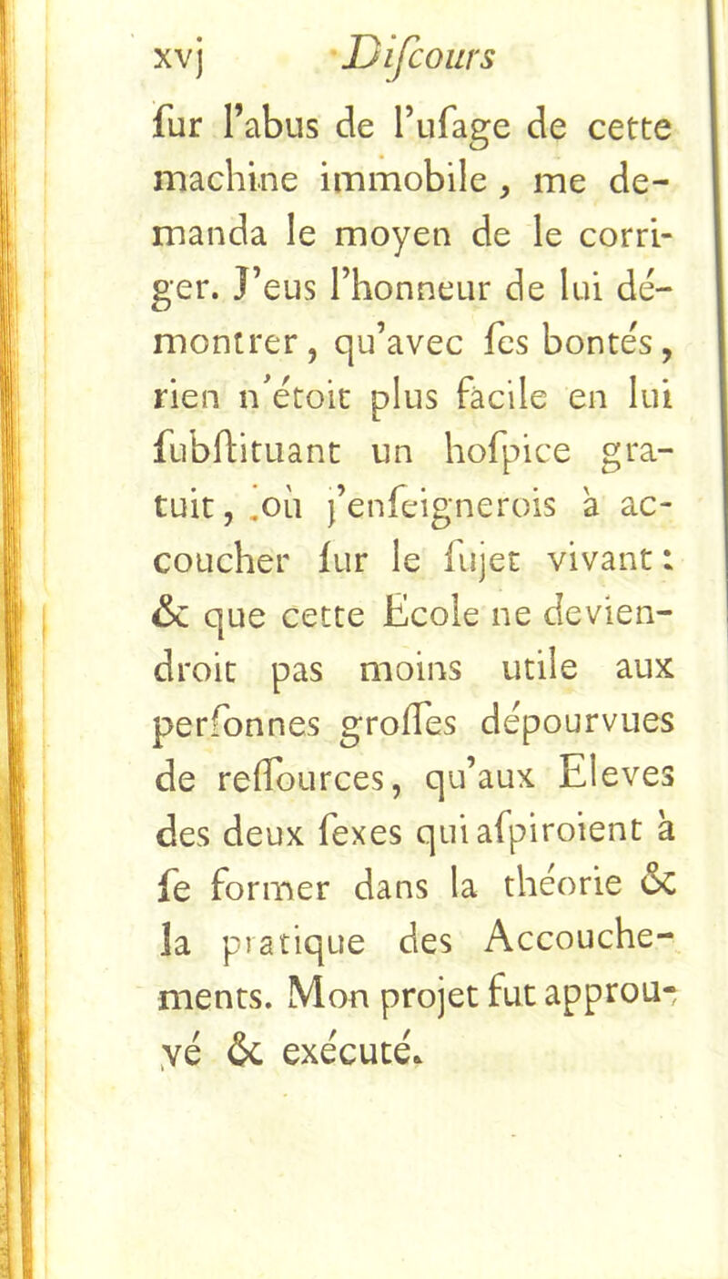 fur l’abus de l’ufage de cette machine immobile , me de- manda le moyen de le corri- ger. l’eus l’honneur de lui dé- montrer, qu’avec fes bontés, rien n’étoit plus facile en lui fubflituant un hofpice gra- tuit,.où j’enfeignerois a ac- coucher lur le fujet vivant : & que cette Ecole ne devien- droit pas moins utile aux perfonnes grades dépourvues de reflources, qu’aux Eleves des deux fexes quiafpiroient à fe former dans la théorie oc la pratique des Accouche- ments. Mon projet fut approu- yé & exécuté.