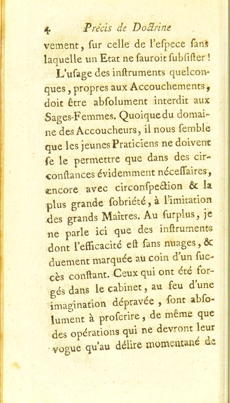 vement, fur celle de l’efpece fanS laquelle un Etat ne fauroit fubfifter ! L’ufage des inftruments quelcorv ques, propres aux Accouchements 9 doit être abfolument interdit aux Sages-Femmes. Quoique du domai- ne des Accoucheurs, il nous femble que les jeunes Praticiens ne doivent fe le permettre que dans des cir- conftances évidemment néceffaires, encore avec circonfpe&ion & la plus grande fobrieté , a 1 imitation .des grands Maîtres. Au fur plus, je ne parle ici que des inftruments dont l’efficacité eft fans nuages, ôt duement marquée au coin d’un fuc- cès confiant. Ceux qui ont été for- gés dans le cabinet, au feu d une imagination dépravée , font abfo- lument à profcrire , de même que des opérations qui ne devront leur ■vogue qu’au délire momentané de