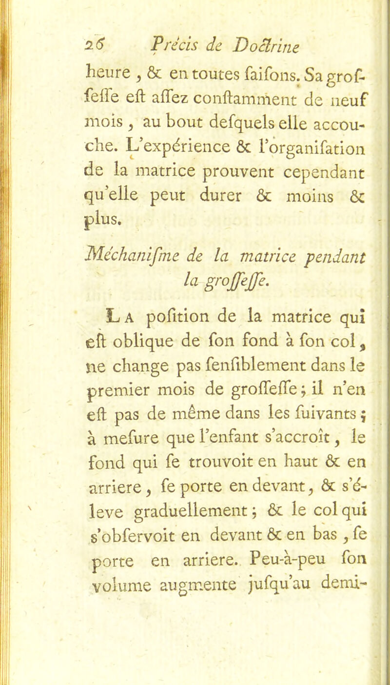 heure , & entoures faifons.Sagrof- felle eft affez conftamment cie neuf mois , au bout defquels elle accou- che. L’expérience & lorganifation de la matrice prouvent cependant quelle peut durer & moins & Méchanifme de la matrice 'pendant la grojjejje. La pofition de la matrice qui eft oblique de fon fond à fon col, ne change pas fenfiblement dans le premier mois de groftefte ; il n’en eft pas de même dans les fuivants 5 à mefure que l’enfant s’accroît, le fond qui fe trouvoit en haut ôt en arriéré, fe porte en devant ? & s’é- lève graduellement ; & le col qui s’obfervoit en devant & en bas , fe porte en arriéré. Peu-à-peu fon volume augmente jufqu’au demi-