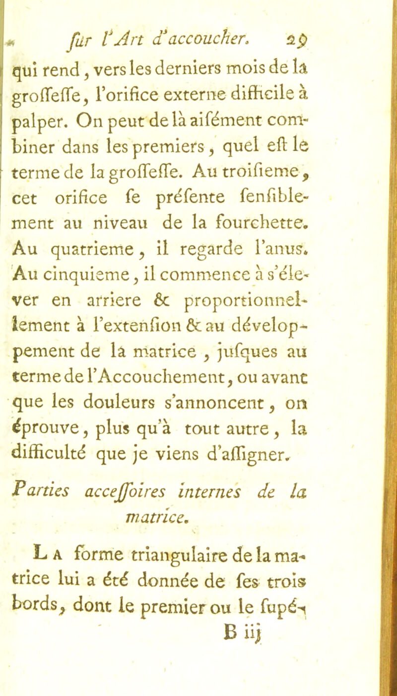 L Jur l*Art d accoucher. dp qui rend, vers les derniers mois de k grofTefte, l’orifice externe difficile à palper. On peut de là aifément com- biner dans les premiers, quel eft le terme de lagrofleiïe. Au troifieme , cet orifice fe préfente fenfible- ment au niveau de la fourchette. Au quatrième, il regarde l’anus. Au cinquième, il commence à s’éle- ver en arriéré 6c proportionnel- lement à l’extenfion & au dévelop- pement de la matrice , jufques au terme de l’Accouchement, ou avanc que les douleurs s’annoncent, on éprouve, plus qu'à tout autre, la difficulté que je viens d’affigner. Parties accejfoires internes de la matrice. L a forme triangulaire de la ma- trice lui a été donnée de fes trois bords, dont le premier ou le fupé-i B iij