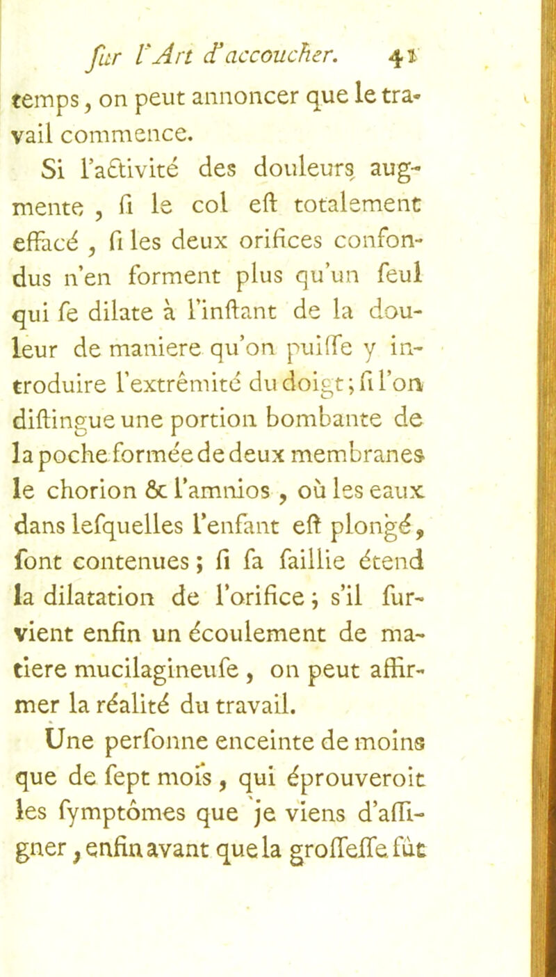 temps, on peut annoncer que le tra- vail commence. Si l’aétivité des douleurs aug- mente ? fi le col eft totalement effacé , fi les deux orifices confon- dus n’en forment plus qu’un feul qui fe dilate à l’inftant de la dou- leur de maniéré qu’on puiffe y in- troduire l’extrémité du doigt ; fi l’on diftingue une portion bombante de la poche formée de deux membranes le chorion & l’amnios , où les eaux dans lefquelles l’enfant eft plongé, font contenues ; fi fa faillie étend la dilatation de l’orifice ; s’il fur- vient enfin un écoulement de ma- tière mucilagineufe , on peut affir- mer la réalité du travail. Une perfonne enceinte de moins que de fept mois , qui éprouveroit les fymptômes que je viens d’affi- gner, enfin avant que la groffeffe fut