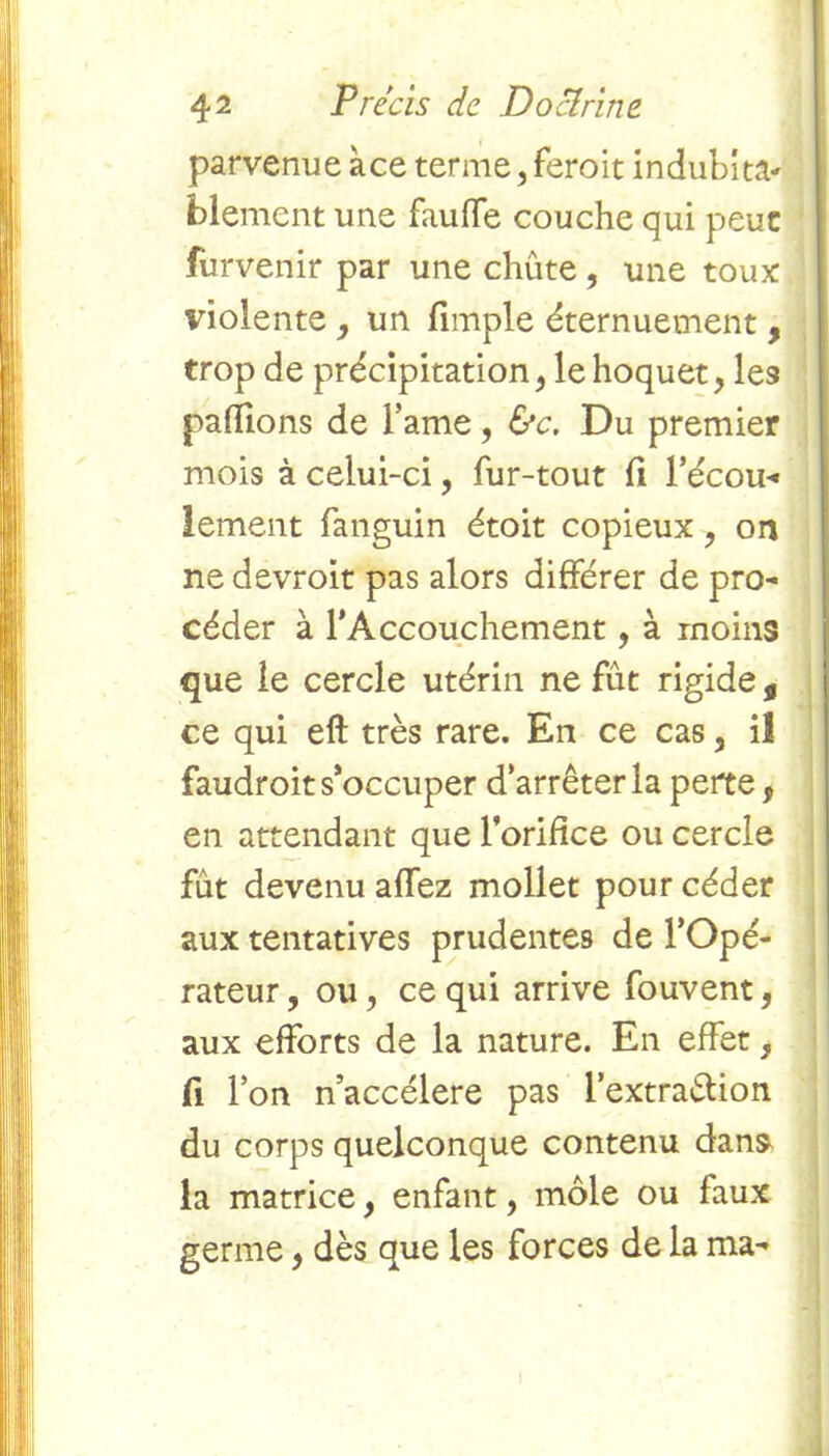 parvenue ace terme, feroit indubita- blement une fauffe couche qui peut furvenir par une chute , une toux violente, un fimple éternuement, trop de précipitation, le hoquet, les pallions de Famé, &c. Du premier mois à celui-ci, fur-tout li F écou- lement fanguin étoit copieux, on ne devroit pas alors différer de pro- céder à l’Accouchement, à moins que le cercle utérin ne fût rigide, ce qui eft très rare. En ce cas, il faudroit s’occuper d’arrêter la perte, en attendant que l’orifice ou cercle fût devenu allez mollet pour céder aux tentatives prudentes de l’Opé- rateur , ou, ce qui arrive fouvent, aux efforts de la nature. En effet, fi l’on n’accélere pas l’extra&ion du corps quelconque contenu dans- la matrice, enfant, môle ou faux germe, dès que les forces de la ma-