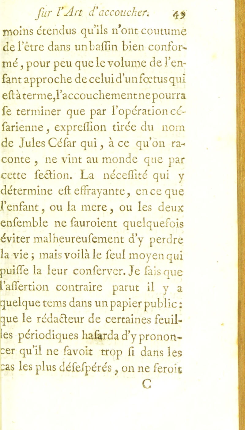 moins étendus qu’ils n*ont coutume de l’être dans unbaflin bien confor- mé , pour peu que le volume de l’en- fant approche de celui d’un fœtus qui eftàterme,raccouchement ne pourra fe terminer que par l’opération cé- farienne, expreffion tirée du nom de Jules Céfar qui, à ce qu’on ra- conte , ne vint au monde que par cette feêlion. La néceflité qui y détermine eft effrayante, en ce que l’enfant, ou la mere, ou les deux enfemble ne fauroient quelquefois éviter malheureufement d’y perdre la vie ; mais voilà le feul moyen qui puiffe la leur conferver. Je fais que l’affertion contraire parut il y a quelque tems dans un papier public : que le rédacteur de certaines feuil- les périodiques hafarda d’y pronon- cer qu’il ne favoit trop fi dans les :as les plus défefpérés, on ne feroîç C