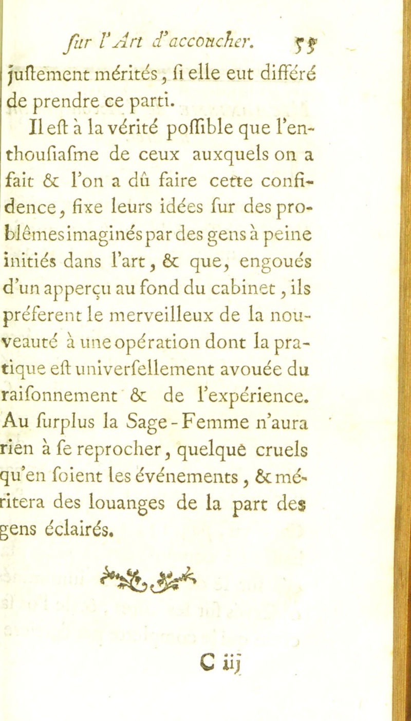 . fur VArt dsaccoucher. $ f juftément mérités, ii elle eut différé de prendre ce parti. Il eft à la vérité poffible que l’en- thoufiafme de ceux auxquels on a fait & Ton a dû faire cette confi- dence, fixe leurs idées fur des pro- blèmes imaginés par des gens à peine initiés dans l’art, ôt que, engoués d’un apperçu au fond du cabinet, ils préfèrent le merveilleux de la nou- veauté à une opération dont la pra- tique eft univerfellement avouée du raifonnement & de l’expérience. Au furplus la Sage-Femme n’aura rien à fe reprocher, quelque cruels qu’en foient les événements, & mé- ritera des louanges de la part des gens éclairés,