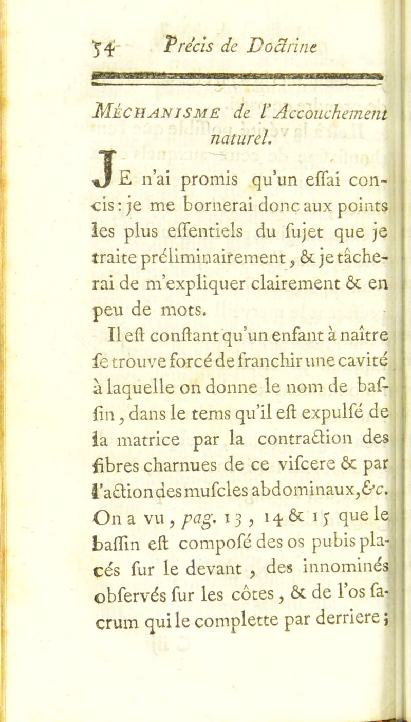 Méchanjsme de VAccouchement '“'A ' • \ naturel. J £ n’ai promis qu’un effai con- cis : je me bornerai donc aux points les plus efientiels du fujet que je traite préliminairement, & je tâche- rai de m’expliquer clairement 6c en peu de mots. Il efl confiant qu’un enfant à naître fe trouve forcé de franchir une cavité a laquelle on donne le nom de baf- fm, dans le tems qu’il efl expulfé de la matrice par la contraélion des libres charnues de ce vifeere 6c par l’aéliondesmufcles abdominaux^. On a vu ? pag. 13, 14 6c 1 3 que le badin efl compofé des os pubis pla- cés fur le devant , des innommés! obfervés fur les côtes, 6c de 1 os fa- crum qui le complette par derrière j