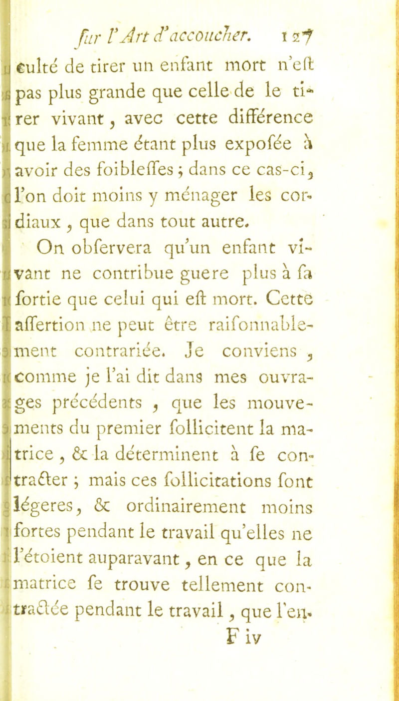 culte de tirer un enfant mort neft pas plus grande que celle de le ti- rer vivant 5 avec cette différence que la femme étant plus expofée h avoir des foibleffes ; dans ce cas-ci 3 l’on doit moins y ménager les cor- diaux y que dans tout autre. On obfervera qu’un enfant vi- vant ne contribue guere plus à fa fortie que celui qui eft mort. Cette affertion ne peut être raifonnable- ment contrariée. Je conviens 3 comme je l’ai dit dans mes ouvra- ges précédents 5 que les mouve- ments du premier follicitent la ma- trice , ôc la déterminent à fe con- tra&er j mais ces follicitations font légères, & ordinairement moins fortes pendant le travail quelles ne letoient auparavant, en ce que la matrice fe trouve tellement con- trariée pendant le travail, que l’en- Fiv