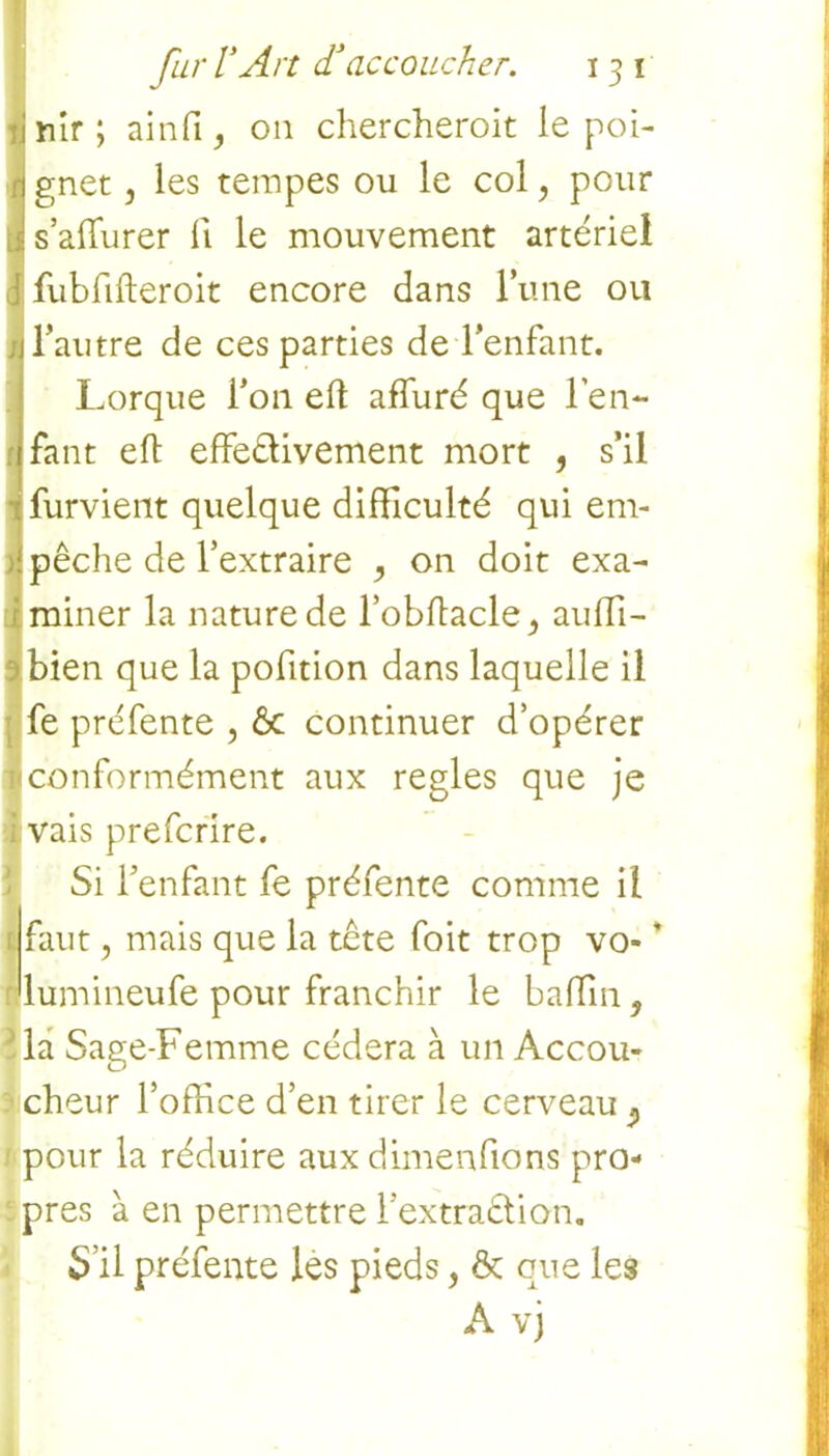 !riîr ; ainfi, on chercherait le poi- gnet j les tempes ou le col, pour s’affurer fi le mouvement artériel 1 fubfifteroit encore dans lune ou . l’autre de ces parties de l’enfant. Lorque l’on eft affuré que l’en- fant eft effe&ivement mort , s’il Îfurvient quelque difficulté qui em- pêche de l’extraire , on doit exa- miner la nature de l’obflacle^ auffi- bien que la pofition dans laquelle il fe préfente , ôc continuer d’opérer ^conformément aux réglés que je ï vais prefcrire. Si l’enfant fe préfente comme il faut, mais que la tête foit trop vo- * lumineufe pour franchir le baffin 9 la Sage-Femme cédera à un Accou- cheur l’office d’en tirer le cerveau 9 pour la réduire aux dimenfions pro- pres à en permettre l’extraêtion. S’il préfente les pieds, ôc que les A vj