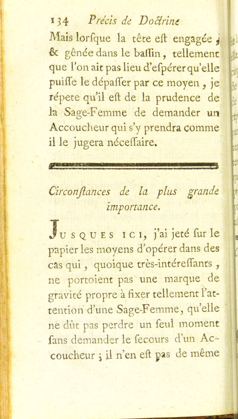 Mais lorfque la tête eft engagée 4 6c gênée dans le badin, tellement que l’on ait pas lieu d’efpérer qu’elle puide le dépader par ce moyen , je re'pete qu’il eft de la prudence de la Sage-Femme de demander un Accoucheur qui s’y prendra comme il le jugera nécedaire. g^^gss,1 '..■■■■■■■s Circonjtances de la plus grande importance. Jusques ici, j’ai jeté fur le papier les moyens d’opérer dans des cas qui, quoique très-intéredants , ne portoient pas une marque de gravité propre à fixer tellement l’at- tention d’une Sage-Femme, quelle ne dût pas perdre un feul moment fans demander le fecours d’un Ac- coucheur i il n’en eft pas de même