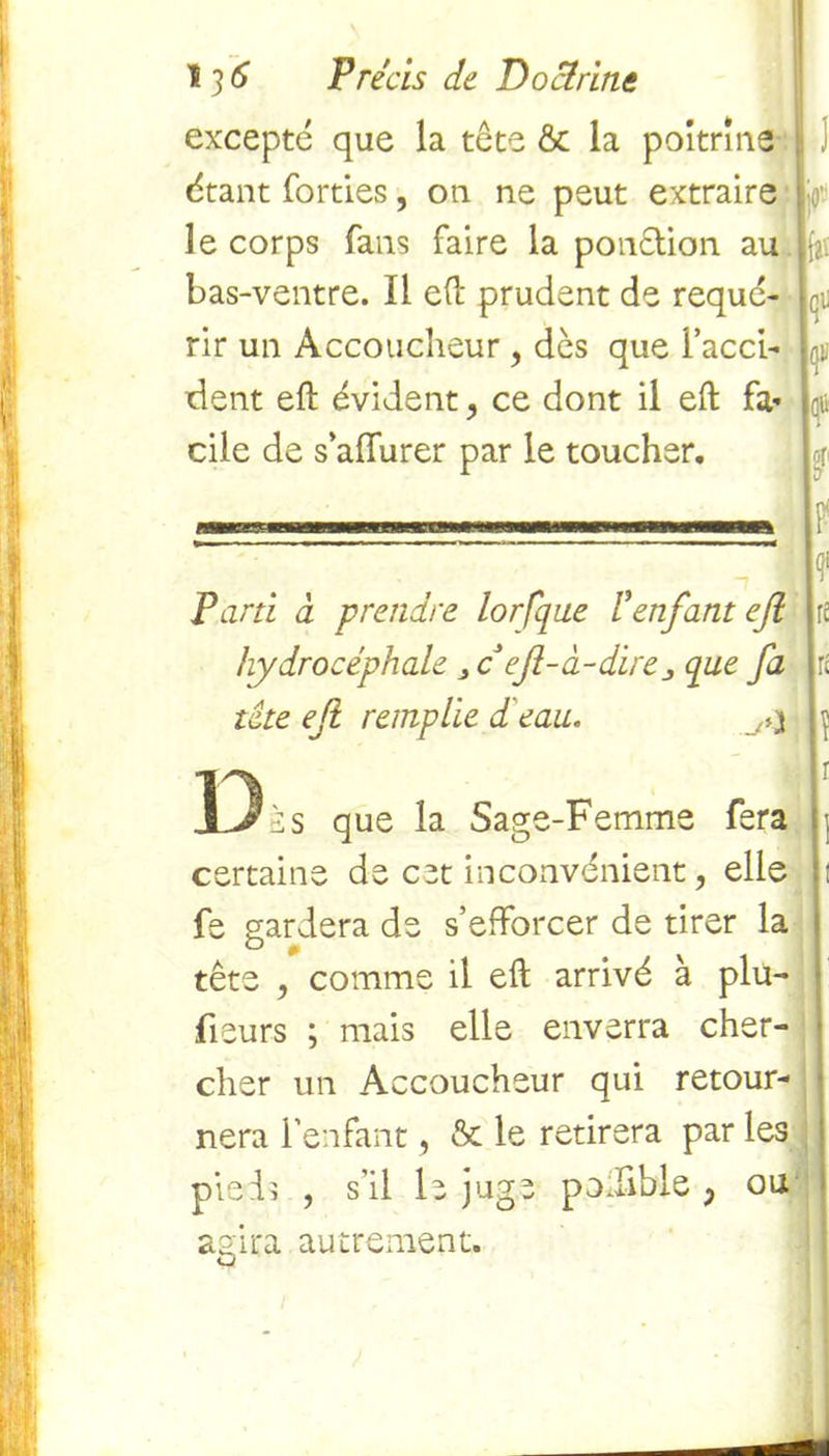 excepté que la tête & la poitrine étant fondes, on ne peut extraire le corps fans faire la ponction au bas-ventre. Il eft prudent de requé- rir un Accoucheur ? dès que l’acci- dent eft évident, ce dont il eft fa» cile de s’affurer par le toucher. aï fi Parti à prendre lorfqne Venfant eji hydrocéphale 3ceft-à-dire que fa tâte eji remplie d eau. D>s que la Sage-Femme fera certaine de cet inconvénient, elle fe gardera de s’efforcer de tirer la tête , comme il eft arrivé à pla- ceurs ; mais elle enverra cher- cher un Accoucheur qui retour- nera l’enfant, & le retirera par les pieds , s’il le juge podible ; ou 1 ? f£ agira autrement. cJ