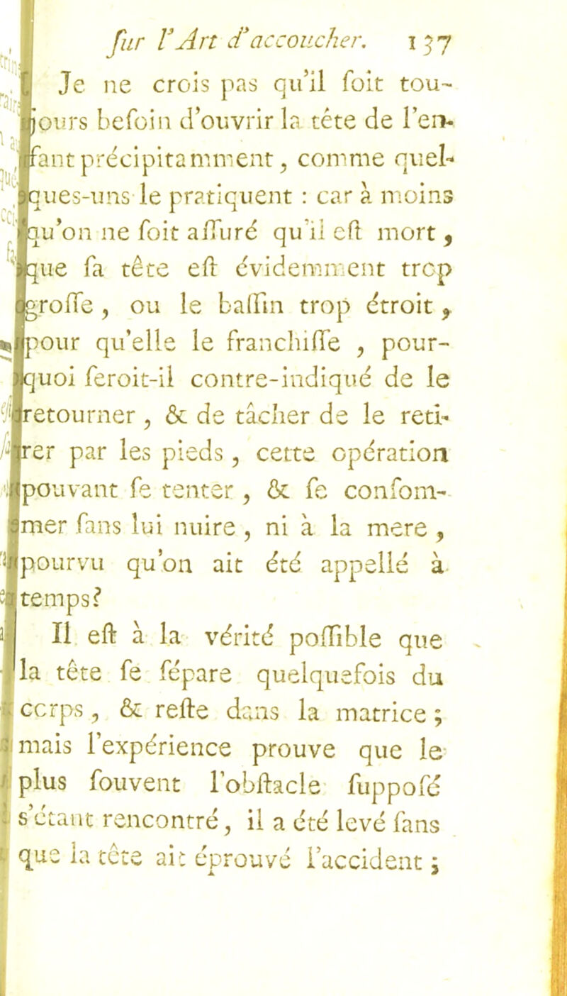 ra. U'j À fur VArt d*accoucher, i 5 7 Je ne crois pas qu’il foit tou- jours befoin d’ouvrir la tête de l’en- Ifant précipitamment, comme quel- 1 > |ques-uns le pratiquent : car a moins Iqu’on ne foit affuré qu’il eft mort , * ■ I ■que fa tête eft évidemment trop qgroffe , ou le baftin trop étroit, *Jpour qu’elle le franchifte , pour- quoi feroit-il contre-indiqué de le .■retourner , & de tâcher de le red- orer par les pieds , cette opération 'JKpouvant fe tenter , ôc fe conforn- $mer fans lui nuire , ni à la mere , ■pourvu qu’on ait été appelle à «temps? 3 II eft à la vérité poftible que la tête fe fépare quelquefois du corps, & refte dans la matrice ; : mais l’expérience prouve que le '■ plus fouvent l’obftacle fuppofé I s’étant rencontré, il a été levé fans que la tête ait éprouvé l’accident \