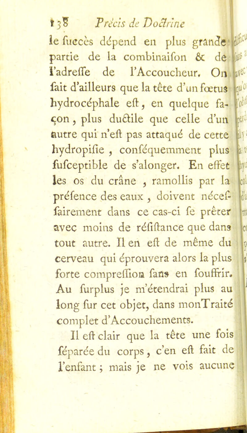 le fuecès dépend en plus grande partie de la combinaifon ôt de l’adreiïe de l’Accoucheur. On fairement dans ce cas-ci fe prêter w avec moins de réfiftance que dans et tout autre. ïl en effc de même du p cerveau qui éprouvera alors la plus j forte comprefîion fans en fouffidr. Au fur plus je m’étendrai plus au 1 long fur cet objet, dans monTraité complet d’Accouchements. Il eft clair que la tête une fois féparée du corps, c’en eft fait de l’enfant ; mais je ne vois aucune fait d’ailleurs que la tête d’un foetus kuc hydrocéphale eft, en quelque fa- ï# con, plus duêlile que celle d’un p: autre qui n’eft pas attaqué de cette ib hydropifie , conféquemment plus fe v fufceptible de s’alonger. En effet ff les os du crâne , ramollis par la col préfence des eaux , doivent nécef- Ida