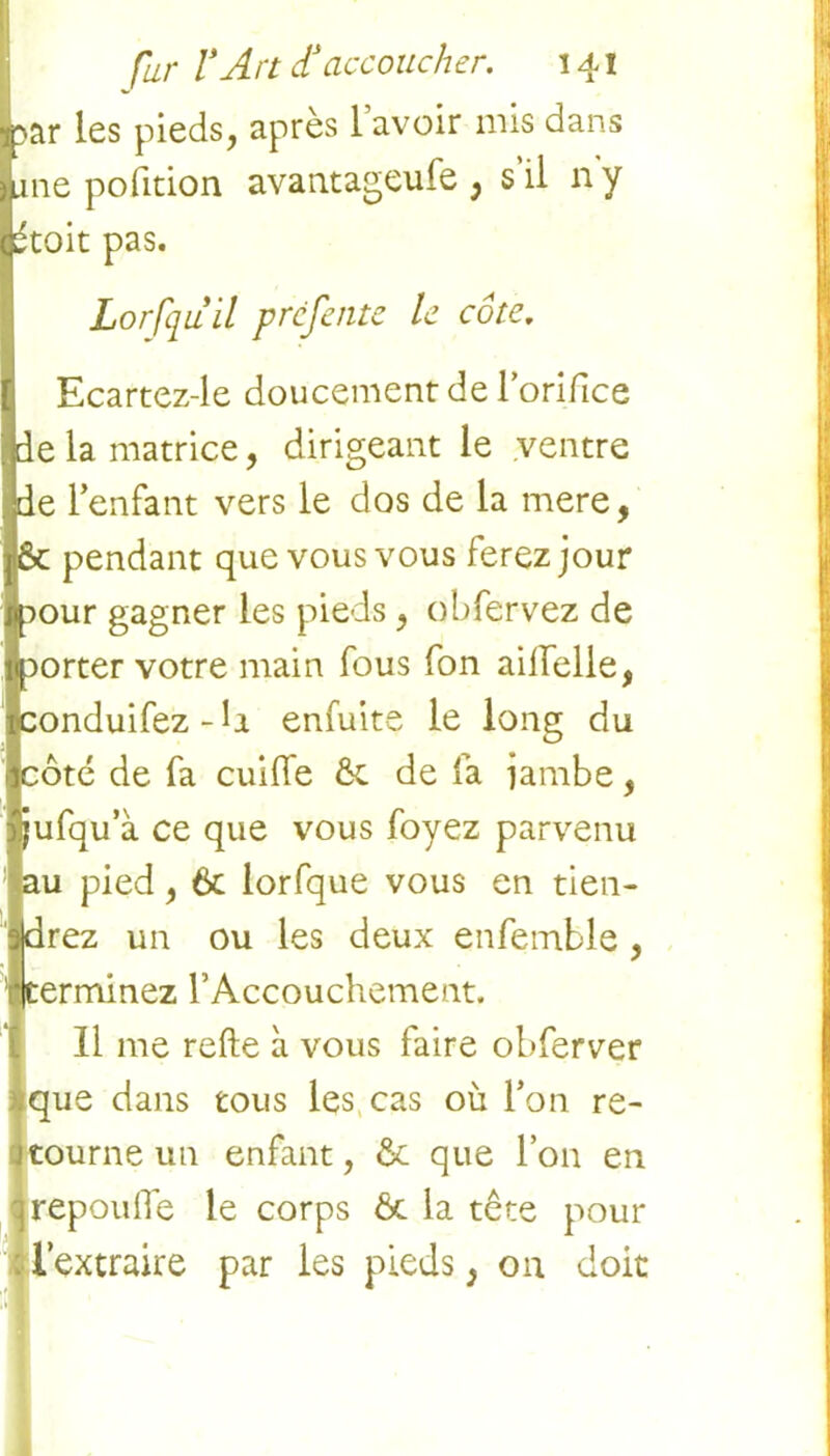 ar les pieds, après I avoir mis dans ne pofition avantageufe , s’il ny toit pas. Lorfqu il préfente le côte. Ecartez-le doucement de l’orifice de la matrice, dirigeant le ventre de l’enfant vers le dos de la mere, ôt pendant que vous vous ferez jour :>our gagner les pieds, obfervez de 3orter votre main fous fon aiifelle, conduifez-ii enfuite le long du côté de fa cuiffe ôt de là jambe, jufqu’à ce que vous foyez parvenu au pied, 6c lorfque vous en tien- |drez un ou les deux enfemble, ■terminez l’Accouchement. 11 me refte à vous faire obferver ;que dans tous les cas où l’on re- jtourne un enfant, & que l’on en ]repoulTe le corps & la tête pour : l’extraire par les pieds, on doit