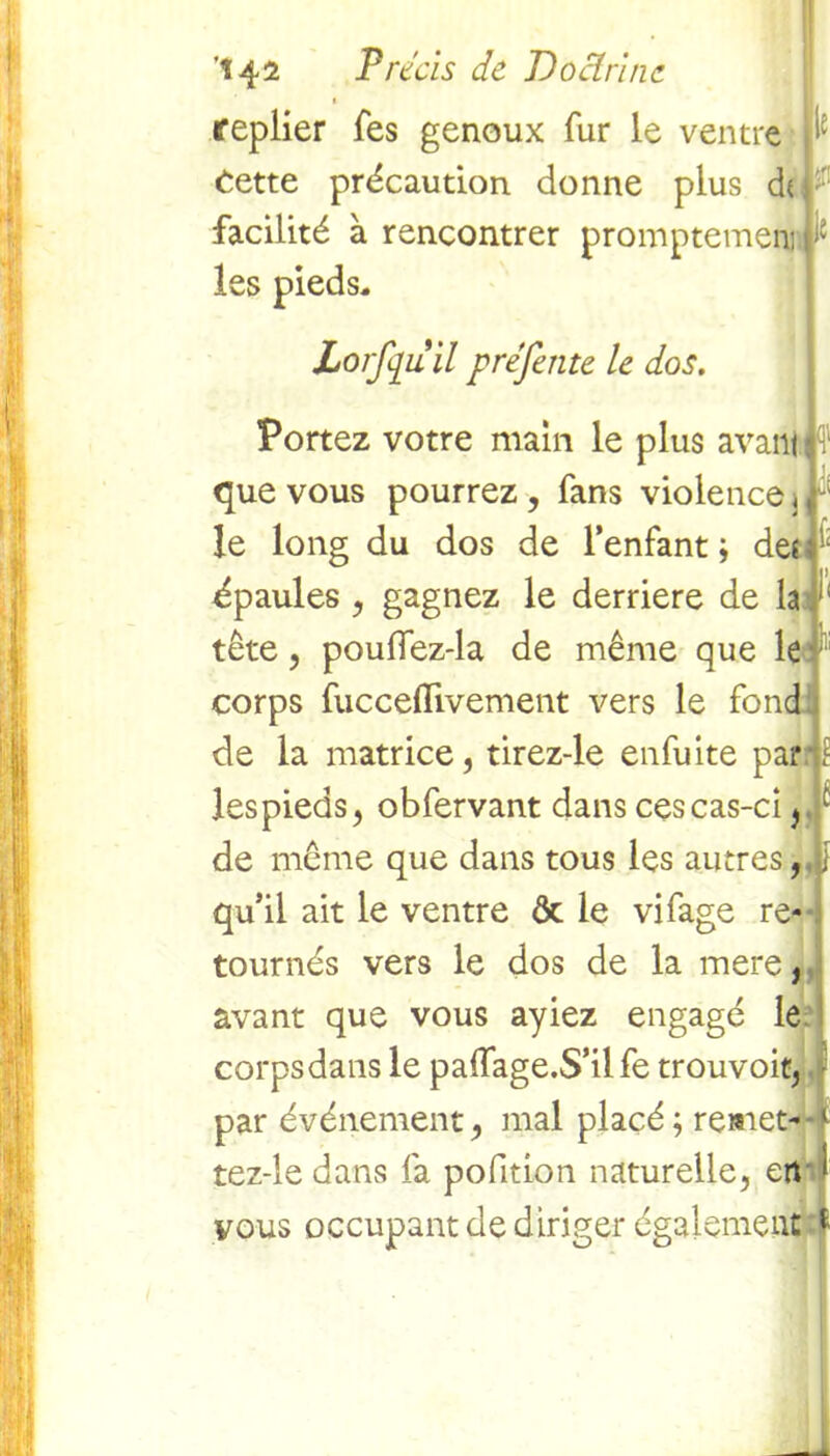le t replier Tes genoux fur le ventre Cette précaution donne plus df facilité à rencontrer promptemem i2 les pieds, Lorfquilpréfente le dos. , Portez votre main le plus avant que vous pourrez , fans violence, ; le long du dos de l’enfant ; deî 1 épaules , gagnez le derrière de la 1 tête, pouffez-la de même que le corps fuccefïivement vers le fond de la matrice, tirez-le enfuite par? lespieds, obfervant dans ces cas-ci, de même que dans tous les autres, , qu’il ait le ventre ôt le vifage re- tournés vers le dos de la mere, avant que vous ayiez engagé le corps dans le paffage.S’ilfe trouvoit, par événement, mal placé ; remet- 1 tez-le dans fa pofition naturelle, en 1 vous occupant de diriger également t