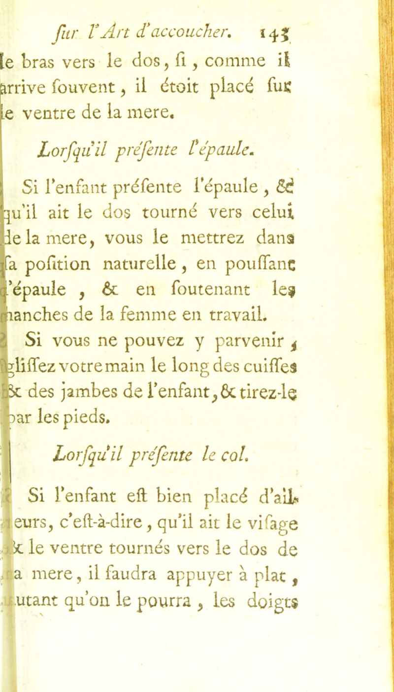 le bras vers le dos, fi, comme il irrive fouvent, il droit placé fus e ventre de la mere. Lorfquil préfente l épaule. Si l'enfant préfente l’épaule , |u'il ait le dos tourné vers celui ie la mere, vous le mettrez dans a pofition naturelle, en pouffant ’épaule , &: en foutenant le? aanches de la femme en travail. Si vous ne pouvez y parvenir , liffez votre main le long des cuiffes des jambes de l'enfant,Ôctirez-ls ar les pieds. Lorfquil préfente le col. Si l’enfant eft bien placé d'ail* eurs, c’eft-à-dire, qu’il ait le vifage le ventre tournés vers le dos de mere, il faudra appuyer à plat, utant qu’on le pourra , les doigts