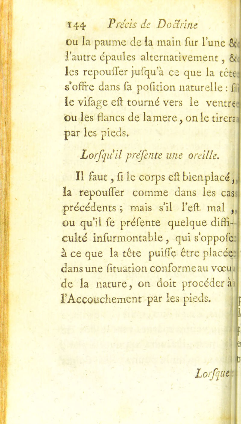 ou la paume de la main fur lune & l’autre épaules alternativement, & les repouffer jufqu’a ce que la tète s'offre dans fa pofition naturelle : fi le vifage eft tourné vers le ventre ou les flancs de lamere , on le tiren par les pieds. Lorfqu il préfente une oreille. Il faut, fi le corps efl bien placé,, la repouffer comme dans les cas précédents ; mais s’il l’eft mal , ou qu’il fe préfente quelque diffi- culté infurmontable, qui s’oppofe. à ce que la tête puiffe être placée dans une fituation conformeau vœu de la nature, on doit procédera F Accouchement par les pieds. p 1< fl )i