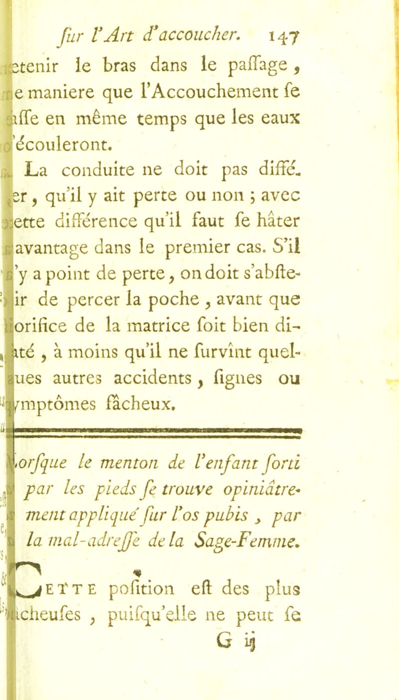 stenir le bras dans le paffage , e maniéré que l’Accouchement fe îffe en même temps que les eaux 'écouleront. La conduite 11e doit pas difFé. er, qu'il y ait perte ou non ; avec ette différence qu’il faut fe hâter avantage dans le premier cas. S’il y a point de perte, on doit s’abfte- ir de percer la poche y avant que orifice de la matrice foit bien di- ité , à moins qu’il ne furvînt quel- ues autres accidents, figues ou fmptômes fâcheux, —mmrm mntim i wwr^i ,iwin—) ,orfque le menton de Y enfant forti par les pieds fe trouve opiniâtre- ment applique' fur Y os pubis par la mal-adreffe delà Sage-Femme. U 1. ^jEtTE pofition eft des plus icheufes , puisqu’elle ne peut fe G ij