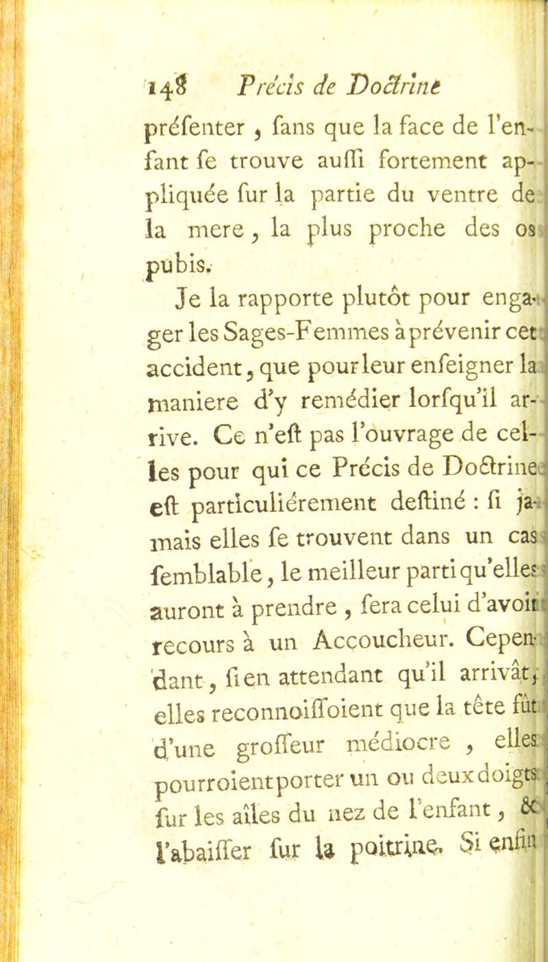 préfenter , fans que la face de l’en- fant fe trouve aufii. fortement ap-j pliquée fur la partie du ventre de la mere, la plus proche des os pubis. Je la rapporte plutôt pour enga- ger les Sages-Femmes à prévenir cet i accident, que pour leur enfeigner la maniéré d’y remédier lorfqu’il ar- rive. Ce n’eft pas l’ouvrage de cel- les pour qui ce Précis de Do&rine eft particuliérement deftiné : fi ja- mais elles fe trouvent dans un cas femblable, le meilleur parti quelles auront à prendre , fera celui d’avoit recours à un Accoucheur. Cepen- dant, fi en attendant quil arrivât/ j elles reconnoiffoient que la tête fut , d’une groffeur médiocre , elles:j pourraient porter un ou deux doigts tj fur les ailes du nez de l’enfant, fié ( i&baiffer fur U poitrine. Si enfin ■