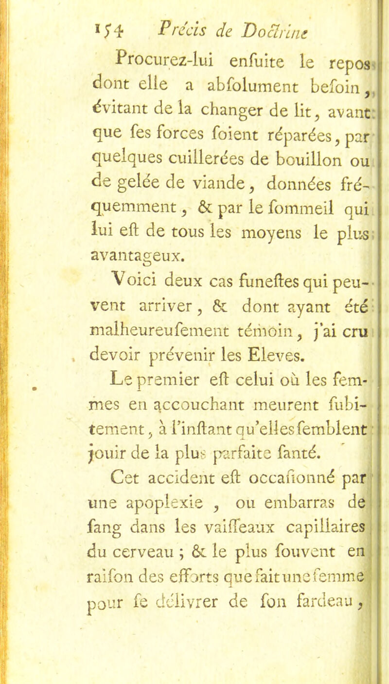 Procurez-lui enfuite le repos dont elle a abfolument befoin,, évitant de la changer de lit, avant que Tes forces foient réparées, par quelques cuillerées de bouillon ou de gelée de viande, données fré- quemment , & par le fommeil qui lui eft de tous les moyens le plus avantageux. V oici deux cas fùneftes qui peu- vent arriver, & dont ayant été malheureufement témoin, j’ai cru , devoir prévenir les Eleves. Le premier eft celui où les fem- mes en accouchant meurent fubi- tement, à l’inftant qu’elles femblent jouir de la plu;- parfaite fanté. Cet accident eft occanonné par une apoplexie , ou embarras de fang dans les vaiiïeaux capillaires du cerveau ; & le plus fouvent en raifon des efforts que fait une femme pour fe délivrer de fon fardeau,