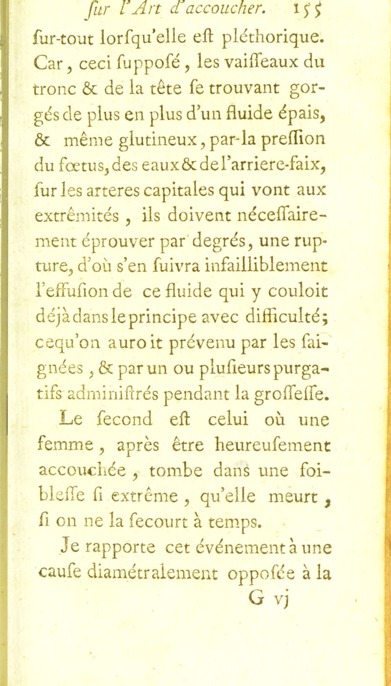 fur-tout lorfqu'elie eft pléthorique. Car , ceci fuppofé , les vaifleaux du tronc & de la tête fe trouvant gor- gés de plus en plus d’un fluide épais, & même glutineux, par-la preflion du fœtus, des eaux & de l’arriere-faix, furies arteres capitales qui vont aux extrémités , ils doivent néceflaire- ment éprouver par degrés, une rup- ture, d’où s’en fuivra infailliblement l’effufion de ce fluide qui y couloit déjà dans le principe avec difficulté; cequ’on auroit prévenu par les fai- gnées, & par un ou plufieurs purga- tifs adminiftrés pendant la groiïefie. Le fécond eft celui où une femme, après être heureufement accouchée , tombe dans une foi- blefle fl extrême , qu’elle meurt, fi on ne la fecourt à temps. Je rapporte cet événement à une caufe diamétralement oppofée à la G vj