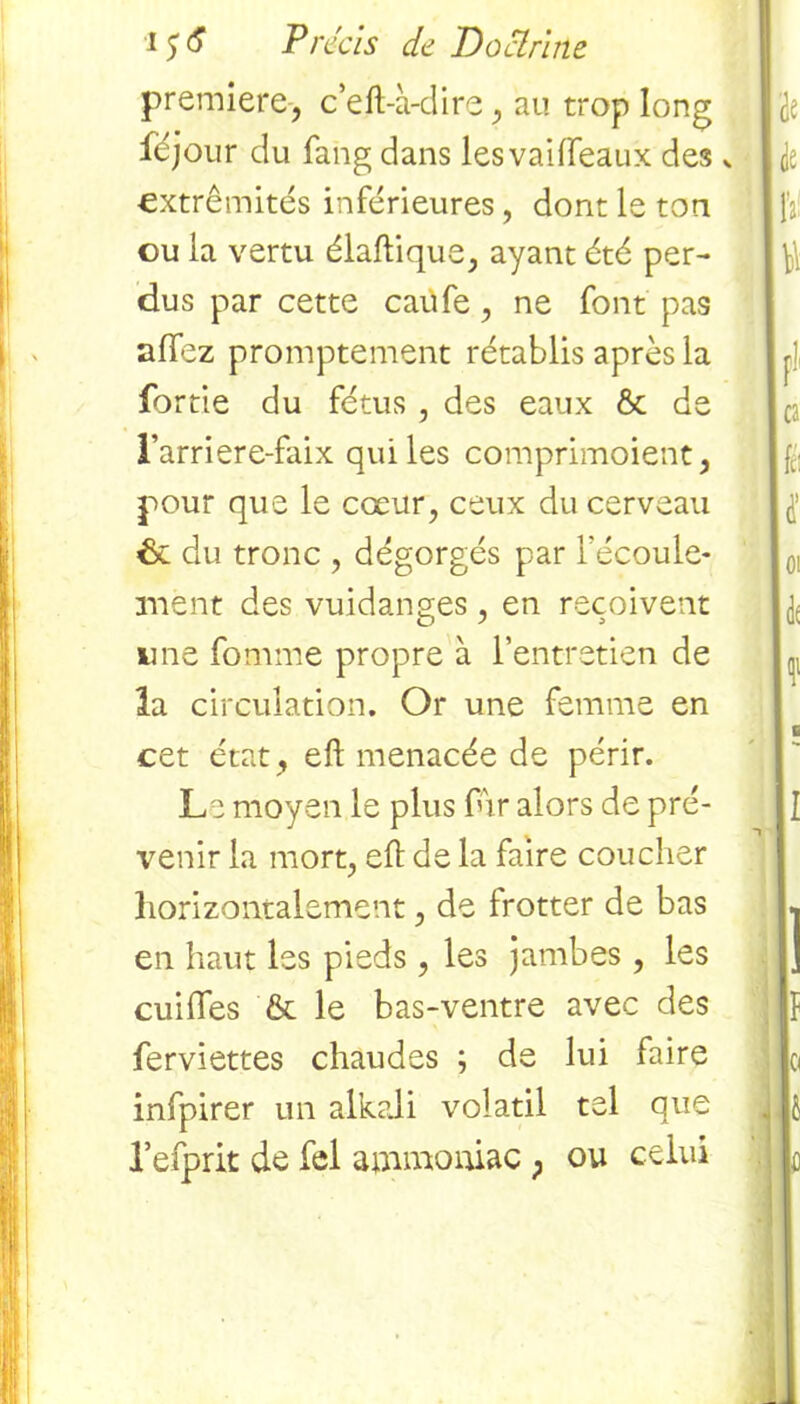 première-, c’eft-à-dire, au trop long féjour du fang dans lesvailfeaux des * extrémités inférieures, dont le ton ou la vertu élaftique, ayant été per- dus par cette caufe, ne font pas allez promptement rétablis après la fortie du fétus , des eaux & de l’arriere-faix qui les comprimoient, pour que le cœur, ceux du cerveau de du tronc , dégorgés par l'écoule- ment des vuidanges , en reçoivent une fomme propre à l’entretien de la circulation. Or une femme en cet état , eft menacée de périr. Le moyen le plus fur alors de pré- venir la mort, eft de la faire coucher horizontalement, de frotter de bas en haut les pieds, les jambes , les cuiffes & le bas-ventre avec des ferviettes chaudes ; de lui faire infpirer un alkali volatil tel que refprk de fel ammoniac ; ou celui