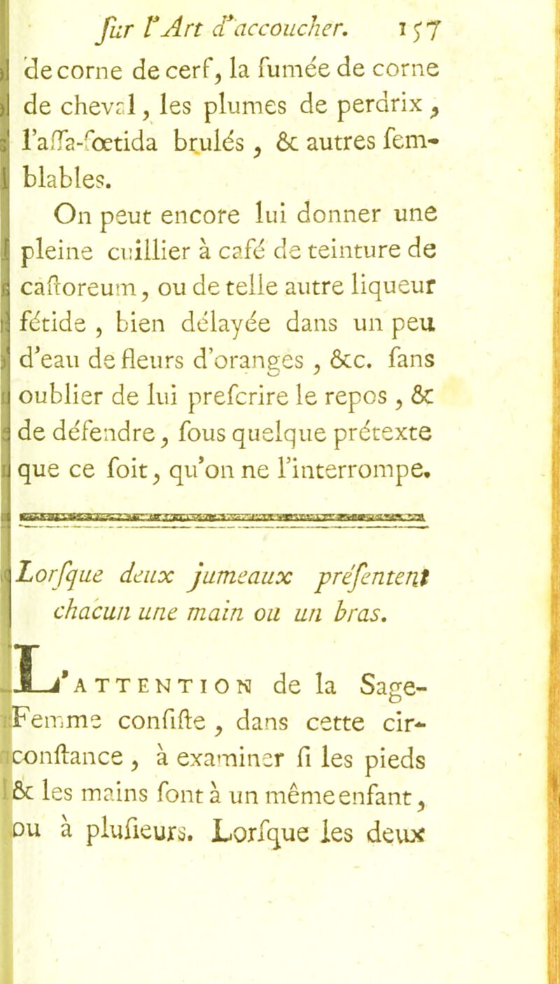 (le corne de cerf, la fumée de corne de cheval, les plumes de perdrix ? l’afla-fœtida brûlés , ôc autres fem- blables. On peut encore lui donner une pleine cuillier à café de teinture de cafcoreum, ou de telle autre liqueur fétide , bien délayée dans un peu d’eau de fleurs d’oranges , ôcc. fans oublier de lui prefcrire le repos , & de défendre, fous quelque prétexte que ce foit, qu’on ne l’interrompe. Lorfque deux jumeaux préfentent ! chacun une main ou un bras. Ï-J*attention de la Sage- Fe mme conflfte , dans cette cir- conftance , à examiner fl les pieds & les mains font à un même enfant 9 ou à plufieurs. Lorfque les deux