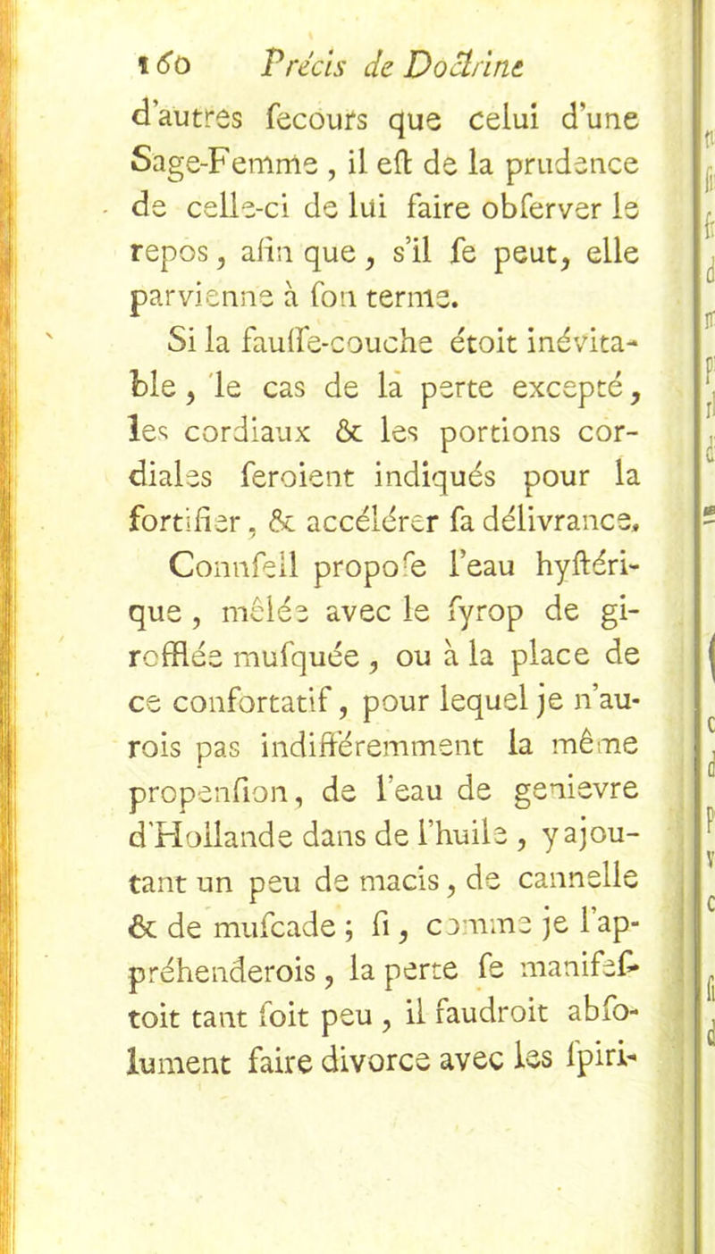 d’autres fecours que celui d'une Sage-Femme , il eft de la prudence de celle-ci de lui faire obferver le repos, afin que, s’il fe peut, elle parvienne à fou ternie. Si la fauffe-couche étoit inévita- ble , le cas de la perte excepté, les cordiaux & les portions cor- diales feroient indiqués pour la fortifier, & accélérer fa délivrance. Comifeil propore l’eau hyftéri- que , mêlée avec le fyrop de gi- rcfflée mufquée , ou à la place de ce confortatif, pour lequel je n’au- rois pas indifféremment la même propenfion, de leau de genievre d'Hollande dans de l’huile , y ajou- tant un peu de macis, de cannelle <6t de mufcade ; fi, comme je 1 ap- préhenderois, la perte fe manifef* toit tant foit peu , il faudroit abfo- lument faire divorce avec les lpiri-