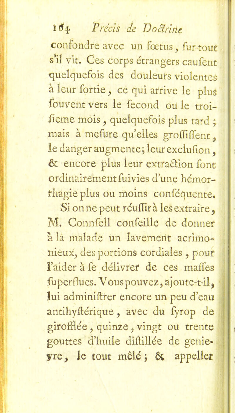 confondre avec un fœtus, fur-tout s’il vit. Ces corps étrangers caufent quelquefois des douleurs violentes à leur fortie , ce qui arrive le plus .Couvent vers le fécond ou le troi- fieme mois , quelquefois plus tard ; mais à mefure qu’elles grofliffent, le danger augmente; leurexclufion, & encore plus leur extraction font ordinairement fuivies d une hémor- rhagie plus ou moins conféquente. Si on ne peut réufllr à les extraire ^ M. Connfell confeille de donner a la malade un lavement acrimo- nieux., des portions cordiales , pour ï’aider à fe délivrer de ces malfes fu p er Bu es. Vou s p ou v ez, a j ou te-t-il 5 lui adminiftrer encore un peu d’eau antihyftérique, avec du fyrop de giroffiée , quinze , vingt ou trente gouttes d’huile diftillée de genie- yre, le tout mêlé ; U appeller