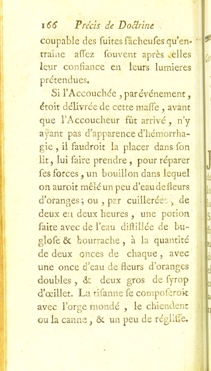 coupable des fuites fâcheufes qu’en- traîne allez fouvent après .elles leur confiance en leurs lumières prétendues. Si b Accouchée , par événement, étoit délivrée de cette malle , avant que l’Accoucheur fut arrivé , n’y ayant pas d’apparence d’hémorrha- gie , ii faudroit la placer dans fon lit, lui faire prendre , pour réparer fes forces, un bouillon dans lequel on auroit mêlé un peu d’eau aefleurs d’oranges ; ou 3 par cuillerée, > de deux en deux heures, une potion faite avec de l’eau diftillée de bu- glofe ôc bourrache, à la quantité de deux onces de chaque , avec une once d’eau de fleurs d’oranges doubles > <k deux gros de fyrop d’oeillet. La tifanne fe compoferok avec l’orge mondé , le chiendent ou la canne, &. un peu de réglflle.