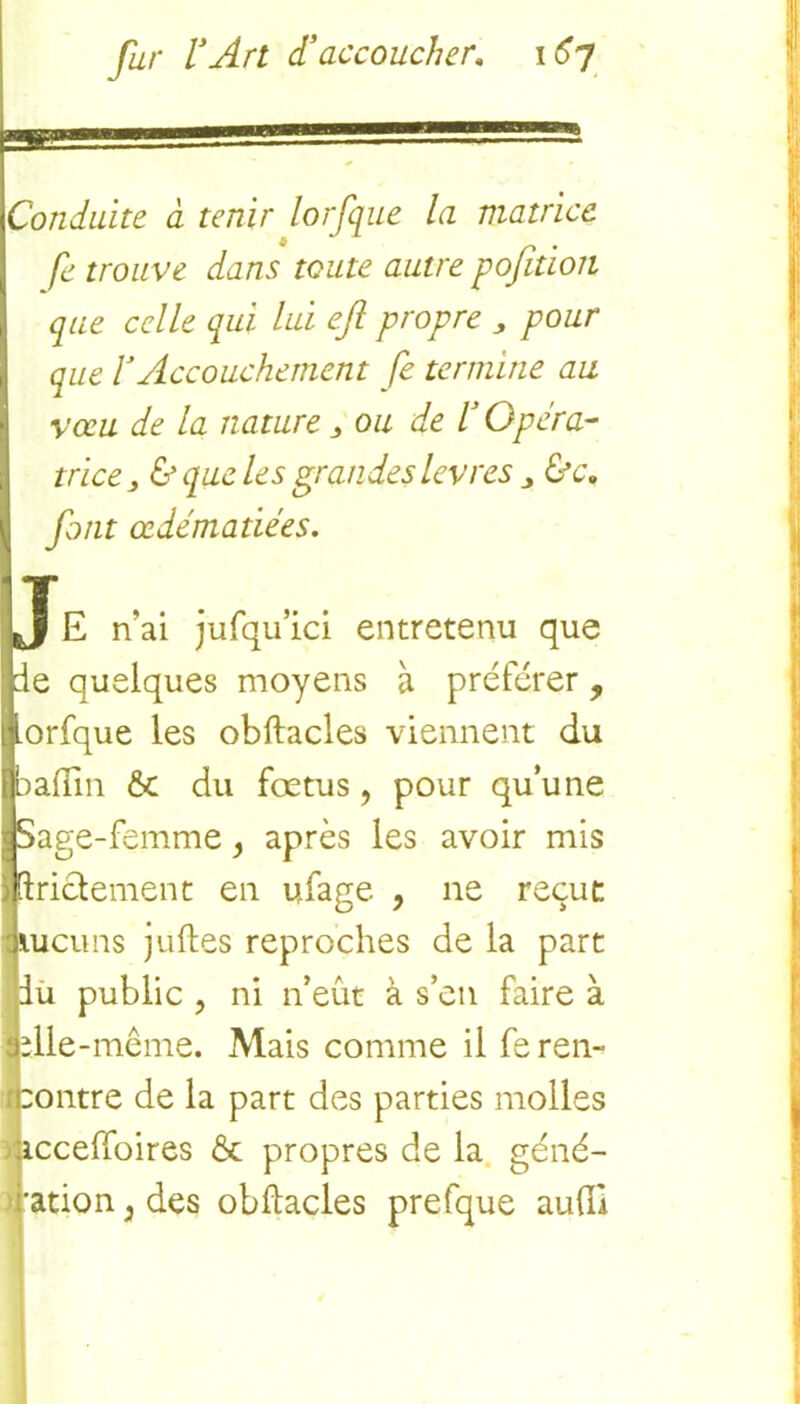 Conduite à tenir lorfque la matrice, fe trouve dans toute autre pofition que celle qui lui eft propre „ pour que VAccouchement fe termine au vœu de la nature 3 ou de l3 Opéra- trice, & que les grandes levres j &c» font œdématiées. Je n’ai jufqu’ici entretenu que de quelques moyens à préférer, orfque les obftacles viennent du 3alun & du fœtus, pour qu’une Sage-femme } après les avoir mis ftricdement en ufage , ne reçut jiucuns juftes reproches de la part du public , ni n’eût à s’en faire à jplle-même. Mais comme il fe ren- contre de la part des parties molles acceffoires & propres de la géné- ration 3 des obftacles prefque aufti