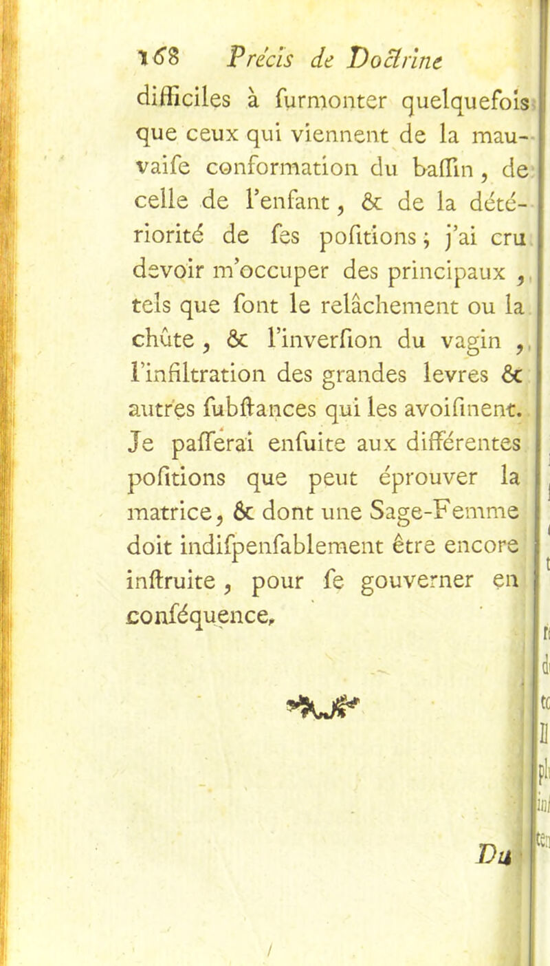 difficiles à furmonter quelquefois que ceux qui viennent de la mau- vaife conformation du baffin , de celle de l’enfant, & de la dété- riorité de fes pofitions ; j’ai cru devoir m’occuper des principaux , tels que font le relâchement ou la chute , & l’inverfion du vagin , l’infiltration des grandes levres ôc autres fubllances qui les avoifinent. Je pafferai enfuite aux différentes pofitions que peut éprouver la matrice, ôc dont une Sage-Femme doit indifpenfablement être encore inftruite, pour fe gouverner en conféquence. U Li f1 Du
