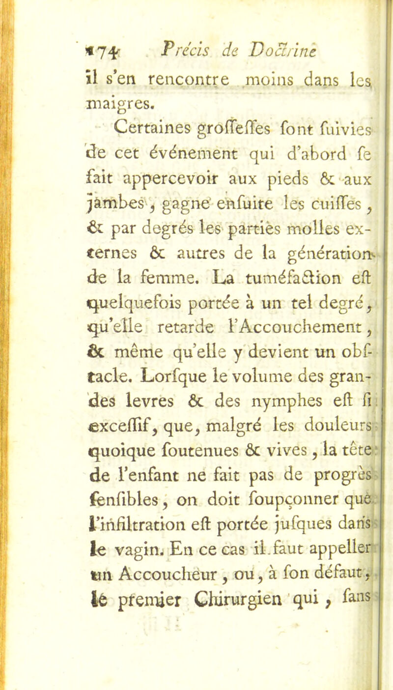 *7* il s’en rencontre Précis de Doctrine. moins dans Ica maigres. Certaines grofleffes font fumes* de cet événement qui d’abord fe fait appercevoir aux pieds & aux jàmbes , gagne enfuite les cuiftes , ôc par degrés les partiès molles ex- ternes ôc autres de la génération*- de la femme. La tuméfaêlion eft quelquefois portée à un tel degré, qu’elle retarde l’Accouchement, Ôc même quelle y devient un obf- tacle. Lorfque le volume des gran- des levres ôc des nymphes eft fi excefiif, que, malgré les douleurs quoique foutenues ôc vives, la tête de l’enfant ne fait pas de progrès fenfibles, on doit foupçonner que. l’infiltration eft portée jufques dans le vagin. En ce cas il.faut appeller tin Accoucheur , ou, à fon défaut, It ptenfier Chirurgien qui, fans