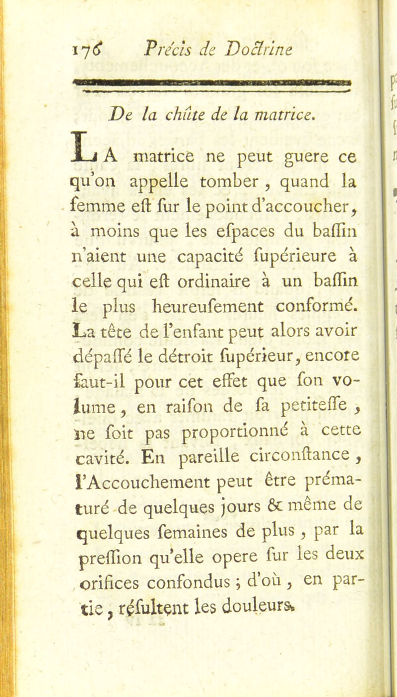 De la chute de la matrice. Ij A matrice ne peut guere ce qu’on appelle tomber , quand la femme eft fur le point d’accoucher, à moins que les efpaces du badin n’aient une capacité fupérieure à celle qui eft ordinaire à un badin le plus heureufement conformé. La tête de l’enfant peut alors avoir dépadé le détroit fupérieur, encore faut-il pour cet effet que fon vo- lume , en raifon de fa petiteffe y ne foit pas proportionné à cette cavité. En pareille circonftance 3 l’Accouchement peut être préma- turé de quelques jours & même de quelques femaines de plus , par la predion qu’elle opéré fur tes deux oridces confondus ; d’où , en par- tie , réfultçnt les douleurs*