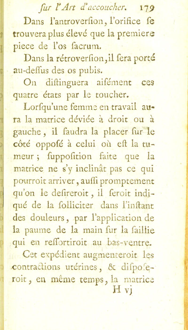 Dans i’antroverfion, l’orifice fe trouvera plus élevé que la premiers piece de l’os facrum. Dans la rétroverfion,il fera porté au-deflus des os pubis. On diftinguera aifément ces quatre états par le toucher. Lorfqu’une femme en travail au- ra la matrice déviée à droit ou à gauche , il faudra la placer fur le coté oppofé à celui 011 eft la tu- meur ; fuppofition faite que la matrice ne s’y inclinât pas ce qui pourrait arriver, auffi promptement qu’on le defireroit, il ferait indi- qué de la folliciter dans l’in fiant des douleurs, par l’application de la paume de la main fur la faillie qui en relfortiroit au bas-ventre. Cet expédient augmenterait les contractions utérines, ôe difpofe- roit, en même temps, la matrice H vj