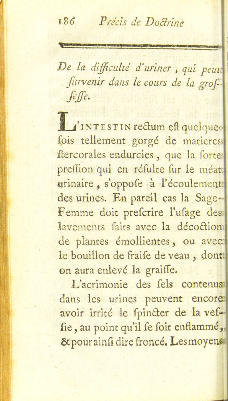 ■ —O—.. De la difficulté P uriner 3 qui peui furvenir dans le cours de la çrof- intestin re&um eft quelque-• fois tellement gorgé de matières flercorales endurcies , que la forte predlon qui en réfulte fur le méat: urinaire , s oppofe à l’écoulement des urines. En pareil cas la Sage- Femme doit prefcrire l’ufage des lavements faits avec la déco£tion de plantes émollientes, ou avec le bouillon de fraife de veau , dont, on aura enlevé la graille. L’acrimonie des fels contenus dans les urines peuvent encore.1 avoir irrité le fpinéter de la vef- fie, au point qu'il fe foit enflammé, ôcpourainfl dire froncé. Les moyens