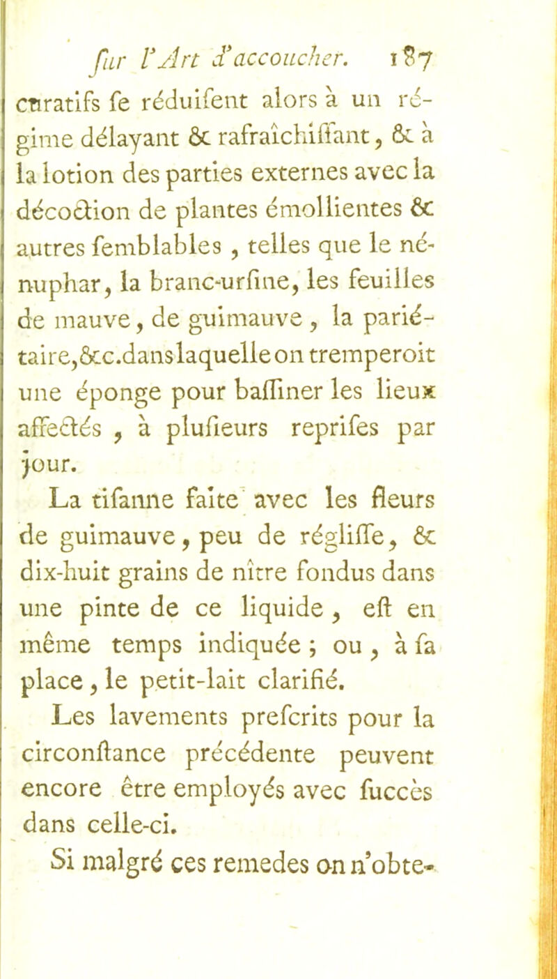 cnratifs fe réduifent alors à un ré- gime délayant ôt rafraîchifîant, & à la lotion des parties externes avec la décodion de plantes émollientes & autres femblables , telles que le né- nuphar, la branc-urfme, les feuilles de mauve, de guimauve , la parié- taire, ôcc.dans laquelle on tremperoit une éponge pour badiner les lieux afredés , à plufieurs reprifes par jour. La tifanne faite avec les fleurs de guimauve, peu de régliile, & dix-huit grains de nître fondus dans une pinte de ce liquide , eft en même temps indiquée ; ou , à fa place , le petit-lait clarifié. Les lavements prefcrits pour la circonftance précédente peuvent encore être employés avec fuccès dans celle-ci. Si malgré ces remedes on n obte-